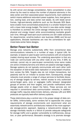 Chapter 5: Weaving a New Data Center Fabric


As with server and storage consolidation, fabric consolidation is also
driven by the need to reduce the number of physical elements in the
data center and their associated power requirements. Each additional
switch means additional redundant power supplies, fans, heat genera-
tion, cooling load, and data center real estate. As with blade server
frames, high-port-density platforms such as the Brocade DCX Back-
bone enable more concentrated productivity in a smaller footprint and
with a lower total energy budget. The trend in new data center design
is therefore to architect the entire storage infrastructure for minimal
physical and energy impact while accommodating inevitable growth
over time. Although lower-port-count switches are still viable solutions
for departmental, small-to-medium size business (SMB) and fan-out
applications, Brocade backbones are now the cornerstone for opti-
mized data center fabric designs.

Better Fewer but Better
Storage area networks substantially differ from conventional data
communications networks in a number of ways. A typical LAN, for
example, is based on peer-to-peer communications with all end-points
(nodes) sharing equal access. The underlying assumption is that any
node can communicate with any other node at any time. A SAN, by
contrast, cannot rely on peer-to-peer connectivity since some nodes
are active (initiators/servers) and others are passive (storage targets).
Storage systems do not typically communicate with each other (with
the exception of disk-to-disk data replication or array-based virtualiza-
tion) across the SAN. Targets also do not initiate transactions, but
passively wait for an initiator to access them. Consequently, storage
networks must provide a range of unique services to facilitate discov-
ery of storage targets by servers, restrict access to only authorized
server/target pairs, zone or segregate traffic between designated
groups of servers and their targets, and provide notifications when
storage assets enter or depart the fabric. These services are not
required in conventional data communication networks. In addition,
storage traffic requires deterministic delivery, whereas LAN and WAN
protocols are typically best-effort delivery systems.
These distinctions play a central role in the proper design of data cen-
ter SANs. Unfortunately, some vendors fail to appreciate the unique
requirements of storage environments and recommend what are
essentially network-centric architectures instead of the more appropri-
ate storage-centric approach. Applying a network-centric design to
storage inevitably results in a failure to provide adequate safeguards
for storage traffic and a greater vulnerability to inefficiencies, disrup-
tion, or poor performance. Brocade's strategy is to promote storage-

46                                                      The New Data Center
 