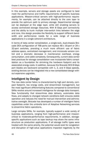 Chapter 5: Weaving a New Data Center Fabric


In this example, servers and storage assets are configured to best
meet the performance and traffic requirements of specific business
applications. Mission-critical servers with high-performance require-
ments, for example, can be attached directly to the core layer to
provide the optimum path to primary storage. Departmental storage
can be deployed at the edge layer, while still enabling servers to
access centralized storage resources. With 8 Gbps port connectivity
and the ability to trunk multiple inter-switch links between the edge
and core, this design provides the flexibility to support different band-
width and performance needs for a wide range of business
applications in a single coherent architecture.
In terms of data center consolidation, a single-rack, dual-chassis Bro-
cade DCX configuration of 768 ports can replace 48 x 16-port or 24 x
32-port switches, providing a much more efficient use of fabric
address space, centralized management, and microcode version con-
trol and a dramatic decrease in maintenance overhead, energy
consumption, and cable complexity. Consequently, current data center
best practices for storage consolidation now incorporate fabric consol-
idation as a foundation for shrinking the hardware footprint and its
associated energy costs. In addition, because the Brocade DCX 8 Gbps
port blades are backward compatible with 1, 2, and 4 Gbps speeds,
existing devices can be integrated into a new consolidated design with-
out expensive upgrades.

Intelligent by Design
The new data center fabric is characterized by high port density, com-
pact footprint, low energy costs, and streamlined management, but
the most significant differentiating features compared to conventional
SANs revolve around increased intelligence for storage data transport.
New functionality that streamlines data delivery, automates data
flows, and adapts to changed network conditions both ensures stable
operation and reduces the need for manual intervention and adminis-
trative oversight. Brocade has developed a number of intelligent fabric
capabilities under the umbrella term of Adaptive Networking services
to streamline fabric operations.
Large complex SANs, for example, typically support a wide variety of
business applications, ranging from high-performance and mission-
critical to moderate-performance requirements. In addition, storage-
specific applications such as tape backup may share the same infra-
structure as production applications. If all storage traffic types were
treated with the same priority, the potential would exist for congestion
and disruption of high-value applications impacted negatively by the

48                                                     The New Data Center
 