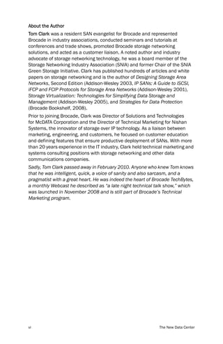 About the Author
Tom Clark was a resident SAN evangelist for Brocade and represented
Brocade in industry associations, conducted seminars and tutorials at
conferences and trade shows, promoted Brocade storage networking
solutions, and acted as a customer liaison. A noted author and industry
advocate of storage networking technology, he was a board member of the
Storage Networking Industry Association (SNIA) and former Chair of the SNIA
Green Storage Initiative. Clark has published hundreds of articles and white
papers on storage networking and is the author of Designing Storage Area
Networks, Second Edition (Addison-Wesley 2003, IP SANs: A Guide to iSCSI,
iFCP and FCIP Protocols for Storage Area Networks (Addison-Wesley 2001),
Storage Virtualization: Technologies for Simplifying Data Storage and
Management (Addison-Wesley 2005), and Strategies for Data Protection
(Brocade Bookshelf, 2008).
Prior to joining Brocade, Clark was Director of Solutions and Technologies
for McDATA Corporation and the Director of Technical Marketing for Nishan
Systems, the innovator of storage over IP technology. As a liaison between
marketing, engineering, and customers, he focused on customer education
and defining features that ensure productive deployment of SANs. With more
than 20 years experience in the IT industry, Clark held technical marketing and
systems consulting positions with storage networking and other data
communications companies.
Sadly, Tom Clark passed away in February 2010. Anyone who knew Tom knows
that he was intelligent, quick, a voice of sanity and also sarcasm, and a
pragmatist with a great heart. He was indeed the heart of Brocade TechBytes,
a monthly Webcast he described as “a late night technical talk show,” which
was launched in November 2008 and is still part of Brocade’s Technical
Marketing program.




vi                                                            The New Data Center
 
