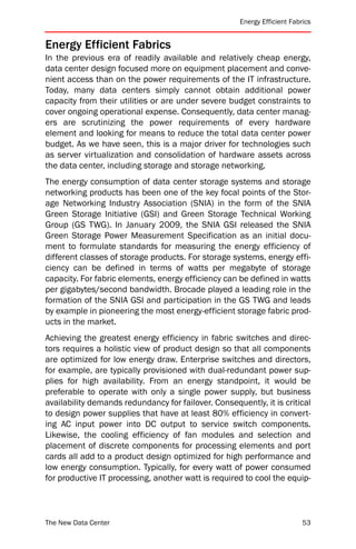 Energy Efficient Fabrics


Energy Efficient Fabrics
In the previous era of readily available and relatively cheap energy,
data center design focused more on equipment placement and conve-
nient access than on the power requirements of the IT infrastructure.
Today, many data centers simply cannot obtain additional power
capacity from their utilities or are under severe budget constraints to
cover ongoing operational expense. Consequently, data center manag-
ers are scrutinizing the power requirements of every hardware
element and looking for means to reduce the total data center power
budget. As we have seen, this is a major driver for technologies such
as server virtualization and consolidation of hardware assets across
the data center, including storage and storage networking.
The energy consumption of data center storage systems and storage
networking products has been one of the key focal points of the Stor-
age Networking Industry Association (SNIA) in the form of the SNIA
Green Storage Initiative (GSI) and Green Storage Technical Working
Group (GS TWG). In January 2009, the SNIA GSI released the SNIA
Green Storage Power Measurement Specification as an initial docu-
ment to formulate standards for measuring the energy efficiency of
different classes of storage products. For storage systems, energy effi-
ciency can be defined in terms of watts per megabyte of storage
capacity. For fabric elements, energy efficiency can be defined in watts
per gigabytes/second bandwidth. Brocade played a leading role in the
formation of the SNIA GSI and participation in the GS TWG and leads
by example in pioneering the most energy-efficient storage fabric prod-
ucts in the market.
Achieving the greatest energy efficiency in fabric switches and direc-
tors requires a holistic view of product design so that all components
are optimized for low energy draw. Enterprise switches and directors,
for example, are typically provisioned with dual-redundant power sup-
plies for high availability. From an energy standpoint, it would be
preferable to operate with only a single power supply, but business
availability demands redundancy for failover. Consequently, it is critical
to design power supplies that have at least 80% efficiency in convert-
ing AC input power into DC output to service switch components.
Likewise, the cooling efficiency of fan modules and selection and
placement of discrete components for processing elements and port
cards all add to a product design optimized for high performance and
low energy consumption. Typically, for every watt of power consumed
for productive IT processing, another watt is required to cool the equip-



The New Data Center                                                        53
 