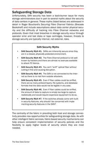 Safeguarding Storage Data


Safeguarding Storage Data
Unfortunately, SAN security has been a back-burner issue for many
storage administrators due in part to several myths about the security
of data centers in general. These myths (listed below) are addressed in
detail in Roger Bouchard's Securing Fibre Channel Fabrics (Brocade
Bookshelf) and include assumptions about data center physical secu-
rity and the difficulty of hacking into Fibre Channel networks and
protocols. Given that most breaches in storage security occur through
operator error and lost disks or tape cartridges, however, threats to
storage security are typically internal, not external, risks.


                          SAN Security Myths
     •   SAN Security Myth #1. SANs are inherently secure since they
         are in a closed, physically protected environment.
     •   SAN Security Myth #2. The Fibre Channel protocol is not well
         known by hackers and there are almost no avenues available
         to attack FC fabrics.
     •   SAN Security Myth #3. You can't “sniff” optical fiber without
         cutting it first and causing disruption.
     •   SAN Security Myth #4. The SAN is not connected to the Inter-
         net so there is no risk from outside attackers.
     •   SAN Security Myth #5. Even if fiber cables could be sniffed,
         there are so many protocol layers, file systems, and database
         formats that the data would not be legible in any case.
     •   SAN Security Myth #6. Even if fiber cables could be sniffed,
         the amount of data to capture is simply too large to capture
         realistically and would require expensive equipment to do so.
     •   SAN Security Myth #7. If the switches already come with built-
         in security features, why should I be concerned with imple-
         menting security features in the SAN?



The centrality of the fabric in providing both host and storage connec-
tivity provides new opportunities for safeguarding storage data. As with
other intelligent fabric services, fabric-based security mechanisms can
help ensure consistent implementation of security policies and the
flexibility to apply higher levels of security where they are most
needed.




The New Data Center                                                        55
 