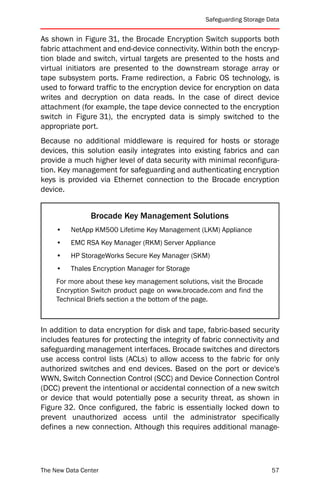 Safeguarding Storage Data


As shown in Figure 31, the Brocade Encryption Switch supports both
fabric attachment and end-device connectivity. Within both the encryp-
tion blade and switch, virtual targets are presented to the hosts and
virtual initiators are presented to the downstream storage array or
tape subsystem ports. Frame redirection, a Fabric OS technology, is
used to forward traffic to the encryption device for encryption on data
writes and decryption on data reads. In the case of direct device
attachment (for example, the tape device connected to the encryption
switch in Figure 31), the encrypted data is simply switched to the
appropriate port.
Because no additional middleware is required for hosts or storage
devices, this solution easily integrates into existing fabrics and can
provide a much higher level of data security with minimal reconfigura-
tion. Key management for safeguarding and authenticating encryption
keys is provided via Ethernet connection to the Brocade encryption
device.


                Brocade Key Management Solutions
     •   NetApp KM500 Lifetime Key Management (LKM) Appliance
     •   EMC RSA Key Manager (RKM) Server Appliance
     •   HP StorageWorks Secure Key Manager (SKM)
     •   Thales Encryption Manager for Storage
     For more about these key management solutions, visit the Brocade
     Encryption Switch product page on www.brocade.com and find the
     Technical Briefs section a the bottom of the page.



In addition to data encryption for disk and tape, fabric-based security
includes features for protecting the integrity of fabric connectivity and
safeguarding management interfaces. Brocade switches and directors
use access control lists (ACLs) to allow access to the fabric for only
authorized switches and end devices. Based on the port or device's
WWN, Switch Connection Control (SCC) and Device Connection Control
(DCC) prevent the intentional or accidental connection of a new switch
or device that would potentially pose a security threat, as shown in
Figure 32. Once configured, the fabric is essentially locked down to
prevent unauthorized access until the administrator specifically
defines a new connection. Although this requires additional manage-




The New Data Center                                                      57
 