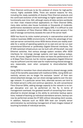 Multi-protocol Data Center Fabrics


Fibre Channel continues to be the protocol of choice for high-perfor-
mance, highly available SANs. There are several reasons for this,
including the ready availability of diverse Fibre Channel products and
the continued evolution of the technology to higher speeds and richer
functionality over time. Still, although nearly all data centers worldwide
run their most mission-critical applications on Fibre Channel SANs,
many data centers also house hundreds or thousands of moderate-
performance standalone servers with legacy DAS. It is difficult to cost
justify installation of Fibre Channel HBAs into low-cost servers if the
cost of storage connectivity exceeds the cost of the server itself.
iSCSI has found its niche market primarily in cost-sensitive small and
medium business (SMB) environments. It offers the advantage of low-
cost per-server connectivity since iSCSI device drivers are readily avail-
able for a variety of operating systems at no cost and can be run over
conventional Ethernet or (preferably) Gigabit Ethernet interfaces. The
IP SAN switched infrastructure can be built with off-the-shelf, low-cost
Ethernet switches. And various storage system vendors offer iSCSI
interfaces for mid-range storage systems and tape backup subsys-
tems. Of course, Gigabit Ethernet does not have the performance of 4
or 8 Gbps Fibre Channel, but for mid-tier applications Gigabit Ethernet
may be sufficient and the total cost for implementing shared storage is
very reasonable, even when compared to direct-attached SCSI
storage.
Using iSCSI to transition from direct-attached to shared storage yields
most of the benefits associated with traditional SANs. Using iSCSI con-
nectivity, servers are no longer the exclusive “owner” of their own
(direct-attached) storage, but can share storage systems over the stor-
age network. If a particular server fails, alternate servers can bind to
the failed server's LUNs and continue operation. As with conventional
Fibre Channel SANs, adding storage capacity to the network is no lon-
ger disruptive and can be performed on the fly. In terms of
management overhead, the greatest benefit of converting from direct-
attached to shared storage is the ability to centralize backup opera-
tions. Instead of backing up individual standalone servers, backup can
now be performed across the IP SAN without disrupting client access.
In addition, features such as iSCSI SAN boot can simplify server
administration by centralizing management of boot images instead of
touching hundreds of individual servers.




The New Data Center                                                         59
 
