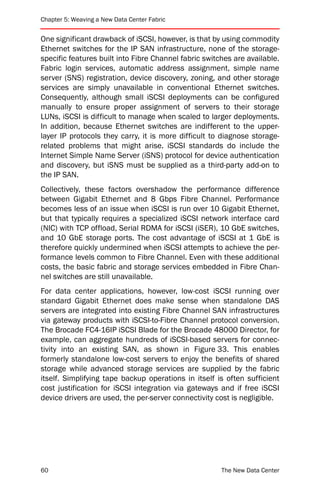 Chapter 5: Weaving a New Data Center Fabric


One significant drawback of iSCSI, however, is that by using commodity
Ethernet switches for the IP SAN infrastructure, none of the storage-
specific features built into Fibre Channel fabric switches are available.
Fabric login services, automatic address assignment, simple name
server (SNS) registration, device discovery, zoning, and other storage
services are simply unavailable in conventional Ethernet switches.
Consequently, although small iSCSI deployments can be configured
manually to ensure proper assignment of servers to their storage
LUNs, iSCSI is difficult to manage when scaled to larger deployments.
In addition, because Ethernet switches are indifferent to the upper-
layer IP protocols they carry, it is more difficult to diagnose storage-
related problems that might arise. iSCSI standards do include the
Internet Simple Name Server (iSNS) protocol for device authentication
and discovery, but iSNS must be supplied as a third-party add-on to
the IP SAN.
Collectively, these factors overshadow the performance difference
between Gigabit Ethernet and 8 Gbps Fibre Channel. Performance
becomes less of an issue when iSCSI is run over 10 Gigabit Ethernet,
but that typically requires a specialized iSCSI network interface card
(NIC) with TCP offload, Serial RDMA for iSCSI (iSER), 10 GbE switches,
and 10 GbE storage ports. The cost advantage of iSCSI at 1 GbE is
therefore quickly undermined when iSCSI attempts to achieve the per-
formance levels common to Fibre Channel. Even with these additional
costs, the basic fabric and storage services embedded in Fibre Chan-
nel switches are still unavailable.
For data center applications, however, low-cost iSCSI running over
standard Gigabit Ethernet does make sense when standalone DAS
servers are integrated into existing Fibre Channel SAN infrastructures
via gateway products with iSCSI-to-Fibre Channel protocol conversion.
The Brocade FC4-16IP iSCSI Blade for the Brocade 48000 Director, for
example, can aggregate hundreds of iSCSI-based servers for connec-
tivity into an existing SAN, as shown in Figure 33. This enables
formerly standalone low-cost servers to enjoy the benefits of shared
storage while advanced storage services are supplied by the fabric
itself. Simplifying tape backup operations in itself is often sufficient
cost justification for iSCSI integration via gateways and if free iSCSI
device drivers are used, the per-server connectivity cost is negligible.




60                                                     The New Data Center
 