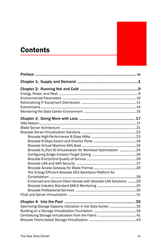 Contents


Preface ....................................................................................................... xv
Chapter 1: Supply and Demand ..............................................................1
Chapter 2: Running Hot and Cold ...........................................................9
Energy, Power, and Heat ...................................................................................... 9
Environmental Parameters ................................................................................10
Rationalizing IT Equipment Distribution ............................................................11
Economizers ........................................................................................................14
Monitoring the Data Center Environment .........................................................15
Chapter 3: Doing More with Less ......................................................... 17
VMs Reborn ......................................................................................................... 17
Blade Server Architecture ..................................................................................21
Brocade Server Virtualization Solutions ...........................................................22
    Brocade High-Performance 8 Gbps HBAs .................................................23
    Brocade 8 Gbps Switch and Director Ports ..............................................24
    Brocade Virtual Machine SAN Boot ...........................................................24
    Brocade N_Port ID Virtualization for Workload Optimization ..................25
    Configuring Single Initiator/Target Zoning ................................................26
    Brocade End-to-End Quality of Service ......................................................26
    Brocade LAN and SAN Security .................................................................27
    Brocade Access Gateway for Blade Frames ..............................................28
    The Energy-Efficient Brocade DCX Backbone Platform for
    Consolidation ..............................................................................................28
    Enhanced and Secure Client Access with Brocade LAN Solutions .........29
    Brocade Industry Standard SMI-S Monitoring ..........................................29
    Brocade Professional Services ..................................................................30
FCoE and Server Virtualization ..........................................................................31
Chapter 4: Into the Pool ........................................................................ 35
Optimizing Storage Capacity Utilization in the Data Center .............................35
Building on a Storage Virtualization Foundation ..............................................39
Centralizing Storage Virtualization from the Fabric .......................................... 41
Brocade Fabric-based Storage Virtualization ...................................................43



The New Data Center                                                                                                 vii
 