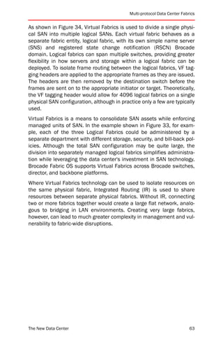 Multi-protocol Data Center Fabrics


As shown in Figure 34, Virtual Fabrics is used to divide a single physi-
cal SAN into multiple logical SANs. Each virtual fabric behaves as a
separate fabric entity, logical fabric, with its own simple name server
(SNS) and registered state change notification (RSCN) Brocade
domain. Logical fabrics can span multiple switches, providing greater
flexibility in how servers and storage within a logical fabric can be
deployed. To isolate frame routing between the logical fabrics, VF tag-
ging headers are applied to the appropriate frames as they are issued.
The headers are then removed by the destination switch before the
frames are sent on to the appropriate initiator or target. Theoretically,
the VF tagging header would allow for 4096 logical fabrics on a single
physical SAN configuration, although in practice only a few are typically
used.
Virtual Fabrics is a means to consolidate SAN assets while enforcing
managed units of SAN. In the example shown in Figure 33, for exam-
ple, each of the three Logical Fabrics could be administered by a
separate department with different storage, security, and bill-back pol-
icies. Although the total SAN configuration may be quite large, the
division into separately managed logical fabrics simplifies administra-
tion while leveraging the data center's investment in SAN technology.
Brocade Fabric OS supports Virtual Fabrics across Brocade switches,
director, and backbone platforms.
Where Virtual Fabrics technology can be used to isolate resources on
the same physical fabric, Integrated Routing (IR) is used to share
resources between separate physical fabrics. Without IR, connecting
two or more fabrics together would create a large flat network, analo-
gous to bridging in LAN environments. Creating very large fabrics,
however, can lead to much greater complexity in management and vul-
nerability to fabric-wide disruptions.




The New Data Center                                                        63
 