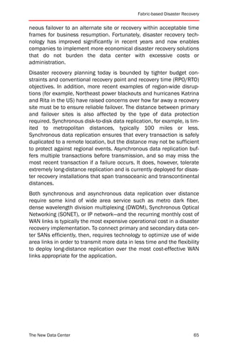 Fabric-based Disaster Recovery


neous failover to an alternate site or recovery within acceptable time
frames for business resumption. Fortunately, disaster recovery tech-
nology has improved significantly in recent years and now enables
companies to implement more economical disaster recovery solutions
that do not burden the data center with excessive costs or
administration.
Disaster recovery planning today is bounded by tighter budget con-
straints and conventional recovery point and recovery time (RPO/RTO)
objectives. In addition, more recent examples of region-wide disrup-
tions (for example, Northeast power blackouts and hurricanes Katrina
and Rita in the US) have raised concerns over how far away a recovery
site must be to ensure reliable failover. The distance between primary
and failover sites is also affected by the type of data protection
required. Synchronous disk-to-disk data replication, for example, is lim-
ited to metropolitan distances, typically 100 miles or less.
Synchronous data replication ensures that every transaction is safely
duplicated to a remote location, but the distance may not be sufficient
to protect against regional events. Asynchronous data replication buf-
fers multiple transactions before transmission, and so may miss the
most recent transaction if a failure occurs. It does, however, tolerate
extremely long-distance replication and is currently deployed for disas-
ter recovery installations that span transoceanic and transcontinental
distances.
Both synchronous and asynchronous data replication over distance
require some kind of wide area service such as metro dark fiber,
dense wavelength division multiplexing (DWDM), Synchronous Optical
Networking (SONET), or IP network—and the recurring monthly cost of
WAN links is typically the most expensive operational cost in a disaster
recovery implementation. To connect primary and secondary data cen-
ter SANs efficiently, then, requires technology to optimize use of wide
area links in order to transmit more data in less time and the flexibility
to deploy long-distance replication over the most cost-effective WAN
links appropriate for the application.




The New Data Center                                                       65
 