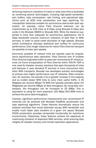 Chapter 5: Weaving a New Data Center Fabric


Achieving maximum utilization of metro or wide area links is facilitated
by combining several technologies, including high-speed bandwidth,
port buffers, data compression, rate limiting, and specialized algo-
rithms such as SCSI write acceleration and tape pipelining. For
metropolitan distances suitable for synchronous disk-to-disk data rep-
lication, for example, native Fibre Channel extension can be
implemented up to 218 miles at 8 Gbps using Brocade 8 Gbps port
cards in the Brocade 48000 or Brocade DCX. While the distance sup-
ported is more than adequate for synchronous applications, the 8
Gbps bandwidth ensures maximum utilization of dark fiber or MAN
services. In order to avoid credit starvation at high speeds, Brocade
switch architecture allocates additional port buffers for continuous
performance. Even longer distances for native Fibre Channel transport
are possible at lower port speeds.
Commonly available IP network links are typically used for long-dis-
tance asynchronous data replication. Fibre Channel over IP enables
Fibre Channel-originated traffic to pass over conventional IP infrastruc-
tures via frame encapsulation of Fibre Channel within TCP/IP. FCIP is
now used for disaster recovery solutions that span thousands of miles
and because it uses standard IP services is more economical than
other WAN transports. Brocade has developed auxiliary technologies
to achieve even higher performance over IP networks. Data compres-
sion, for example, can provide a 5x or greater increase in link capacity
and so enable slower WAN links to carry more useful traffic. A 45
Megabits per second (Mbps) T3 WAN link typically provides about 4.5
Megabytes per second (MBps) of data throughput. By using data com-
pression, the throughput can be increased to 25 MBps. This is
equivalent to using far more expensive 155 Mbps OC3 WAN links to
achieve the same data throughput.
Likewise, significant performance improvements over conventional IP
networks can be achieved with Brocade FastWrite acceleration and
tape pipelining algorithms. These features dramatically reduce the
protocol overhead that would otherwise occupy WAN bandwidth and
enable much faster data transfers on a given link speed. Brocade
FICON acceleration provides comparable functionality for mainframe
environments. Collectively, these features achieve the objectives of
maximizing utilization of expensive WAN services, while ensuring data
integrity for disaster recovery and remote replication applications.




66                                                     The New Data Center
 