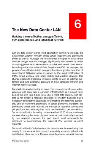 The New Data Center LAN
                                                              6
Building a cost-effective, energy-efficient,
high-performance, and intelligent network



Just as data center fabrics bind application servers to storage, the
data center Ethernet network brings server resources and processing
power to clients. Although the fundamental principles of data center
network design have not changed significantly, the network is under
increasing pressure to serve more complex and varied client needs.
According to the International Data Corporation (IDC), for example, the
growth of non-PC client data access is five times greater than that of
conventional PC-based users as shown by the rapid proliferation of
PDAs, smart phones, and other mobile and wireless devices. This
change applies to traditional in-house clients as well as external cus-
tomers and puts additional pressure on both corporate intranet and
Internet network access.
Bandwidth is also becoming an issue. The convergence of voice, video,
graphics, and data over a common infrastructure is a driving force
behind the shift from 1 GbE to 10 GbE in most data centers. Rich con-
tent is not simply a roadside attraction for modern business but a
necessary competitive advantage for attracting and retaining custom-
ers. Use of multi-core processors in server platforms increases the
processing power and reduces the number of requisite connections
per platform, but also requires more raw bandwidth per connection.
Server virtualization is having the same effect. If 20 virtual machines
are now sharing the same physical network port previously occupied
by one physical machine, the port speed must necessarily be
increased to accommodate the potential 20x increase in client
requests.
Server virtualization's dense compute environment is also driving port
density in the network interconnect, especially when virtualization is
installed on blade servers. Physical consolidation of network connec-

The New Data Center                                                 69
 