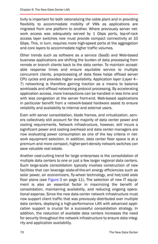 Chapter 6: The New Data Center LAN


tivity is important for both rationalizing the cable plant and in providing
flexibility to accommodate mobility of VMs as applications are
migrated from one platform to another. Where previously server net-
work access was adequately served by 1 Gbps ports, top-of-rack
access layer switches now must provide compact connectivity at 10
Gbps. This, in turn, requires more high-speed ports at the aggregation
and core layers to accommodate higher traffic volumes.
Other trends such as software as a service (SaaS) and Web-based
business applications are shifting the burden of data processing from
remote or branch clients back to the data center. To maintain accept-
able response times and ensure equitable service to multiple
concurrent clients, preprocessing of data flows helps offload server
CPU cycles and provides higher availability. Application layer (Layer 4–
7) networking is therefore gaining traction as a means to balance
workloads and offload networking protocol processing. By accelerating
application access, more transactions can be handled in less time and
with less congestion at the server front-end. Web-based applications
in particular benefit from a network-based hardware assist to ensure
reliability and availability to internal and external users.
Even with server consolidation, blade frames, and virtualization, serv-
ers collectively still account for the majority of data center power and
cooling requirements. Network infrastructure, however, still incurs a
significant power and cooling overhead and data center managers are
now evaluating power consumption as one of the key criteria in net-
work equipment selection. In addition, data center floor space is at a
premium and more compact, higher-port-density network switches can
save valuable real estate.
Another cost-cutting trend for large enterprises is the consolidation of
multiple data centers to one or just a few larger regional data centers.
Such large-scale consolidation typically involves construction of new
facilities that can leverage state-of-the-art energy efficiencies such as
solar power, air economizers, fly-wheel technology, and hot/cold aisle
floor plans (see Figure 3 on page 11). The selection of new IT equip-
ment is also an essential factor in maximizing the benefit of
consolidation, maintaining availability, and reducing ongoing opera-
tional expense. Since the new data center network infrastructure must
now support client traffic that was previously distributed over multiple
data centers, deploying a high-performance LAN with advanced appli-
cation support is crucial for a successful consolidation strategy. In
addition, the reduction of available data centers increases the need
for security throughout the network infrastructure to ensure data integ-
rity and application availability.

70                                                      The New Data Center
 