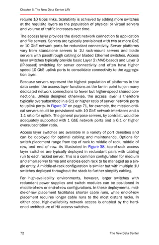 Chapter 6: The New Data Center LAN


require 10 Gbps links. Scalability is achieved by adding more switches
at the requisite layers as the population of physical or virtual servers
and volume of traffic increases over time.
The access layer provides the direct network connection to application
and file servers. Servers are typically provisioned with two or more GbE
or 10 GbE network ports for redundant connectivity. Server platforms
vary from standalone servers to 1U rack-mount servers and blade
servers with passthrough cabling or bladed Ethernet switches. Access
layer switches typically provide basic Layer 2 (MAC-based) and Layer 3
(IP-based) switching for server connectivity and often have higher
speed 10 GbE uplink ports to consolidate connectivity to the aggrega-
tion layer.
Because servers represent the highest population of platforms in the
data center, the access layer functions as the fan-in point to join many
dedicated network connections to fewer but higher-speed shared con-
nections. Unless designed otherwise, the access layer is therefore
typically oversubscribed in a 6:1 or higher ratio of server network ports
to uplink ports. In Figure 37 on page 71, for example, the mission-criti-
cal servers could be provisioned with 10 GbE network interfaces and a
1:1 ratio for uplink. The general purpose servers, by contrast, would be
adequately supported with 1 GbE network ports and a 6:1 or higher
oversubscription ratio.
Access layer switches are available in a variety of port densities and
can be deployed for optimal cabling and maintenance. Options for
switch placement range from top of rack to middle of rack, middle of
row, and end of row. As illustrated in Figure 38, top-of-rack access
layer switches are typically deployed in redundant pairs with cabling
run to each racked server. This is a common configuration for medium
and small server farms and enables each rack to be managed as a sin-
gle entity. A middle-of-rack configuration is similar but with multiple 1U
switches deployed throughout the stack to further simplify cabling.
For high-availability environments, however, larger switches with
redundant power supplies and switch modules can be positioned in
middle-of-row or end-of-row configurations. In these deployments, mid-
dle-of-row placement facilitates shorter cable runs, while end-of-row
placement requires longer cable runs to the most distant racks. In
either case, high-availability network access is enabled by the hard-
ened architecture of HA access switches.




72                                                      The New Data Center
 