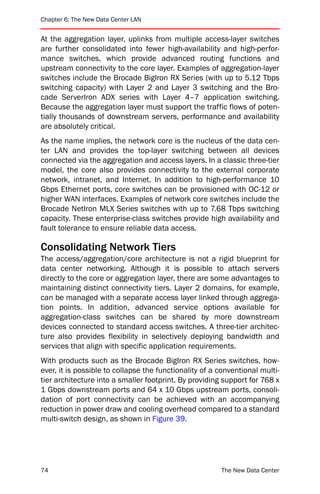 Chapter 6: The New Data Center LAN


At the aggregation layer, uplinks from multiple access-layer switches
are further consolidated into fewer high-availability and high-perfor-
mance switches, which provide advanced routing functions and
upstream connectivity to the core layer. Examples of aggregation-layer
switches include the Brocade BigIron RX Series (with up to 5.12 Tbps
switching capacity) with Layer 2 and Layer 3 switching and the Bro-
cade ServerIron ADX series with Layer 4–7 application switching.
Because the aggregation layer must support the traffic flows of poten-
tially thousands of downstream servers, performance and availability
are absolutely critical.
As the name implies, the network core is the nucleus of the data cen-
ter LAN and provides the top-layer switching between all devices
connected via the aggregation and access layers. In a classic three-tier
model, the core also provides connectivity to the external corporate
network, intranet, and Internet. In addition to high-performance 10
Gbps Ethernet ports, core switches can be provisioned with OC-12 or
higher WAN interfaces. Examples of network core switches include the
Brocade NetIron MLX Series switches with up to 7.68 Tbps switching
capacity. These enterprise-class switches provide high availability and
fault tolerance to ensure reliable data access.

Consolidating Network Tiers
The access/aggregation/core architecture is not a rigid blueprint for
data center networking. Although it is possible to attach servers
directly to the core or aggregation layer, there are some advantages to
maintaining distinct connectivity tiers. Layer 2 domains, for example,
can be managed with a separate access layer linked through aggrega-
tion points. In addition, advanced service options available for
aggregation-class switches can be shared by more downstream
devices connected to standard access switches. A three-tier architec-
ture also provides flexibility in selectively deploying bandwidth and
services that align with specific application requirements.
With products such as the Brocade BigIron RX Series switches, how-
ever, it is possible to collapse the functionality of a conventional multi-
tier architecture into a smaller footprint. By providing support for 768 x
1 Gbps downstream ports and 64 x 10 Gbps upstream ports, consoli-
dation of port connectivity can be achieved with an accompanying
reduction in power draw and cooling overhead compared to a standard
multi-switch design, as shown in Figure 39.




74                                                      The New Data Center
 