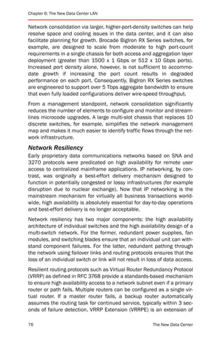 Chapter 6: The New Data Center LAN


Network consolidation via larger, higher-port-density switches can help
resolve space and cooling issues in the data center, and it can also
facilitate planning for growth. Brocade BigIron RX Series switches, for
example, are designed to scale from moderate to high port-count
requirements in a single chassis for both access and aggregation layer
deployment (greater than 1500 x 1 Gbps or 512 x 10 Gbps ports).
Increased port density alone, however, is not sufficient to accommo-
date growth if increasing the port count results in degraded
performance on each port. Consequently, BigIron RX Series switches
are engineered to support over 5 Tbps aggregate bandwidth to ensure
that even fully loaded configurations deliver wire-speed throughput.
From a management standpoint, network consolidation significantly
reduces the number of elements to configure and monitor and stream-
lines microcode upgrades. A large multi-slot chassis that replaces 10
discrete switches, for example, simplifies the network management
map and makes it much easier to identify traffic flows through the net-
work infrastructure.
Network Resiliency
Early proprietary data communications networks based on SNA and
3270 protocols were predicated on high availability for remote user
access to centralized mainframe applications. IP networking, by con-
trast, was originally a best-effort delivery mechanism designed to
function in potentially congested or lossy infrastructures (for example
disruption due to nuclear exchange). Now that IP networking is the
mainstream mechanism for virtually all business transactions world-
wide, high availability is absolutely essential for day-to-day operations
and best-effort delivery is no longer acceptable.
Network resiliency has two major components: the high availability
architecture of individual switches and the high availability design of a
multi-switch network. For the former, redundant power supplies, fan
modules, and switching blades ensure that an individual unit can with-
stand component failures. For the latter, redundant pathing through
the network using failover links and routing protocols ensures that the
loss of an individual switch or link will not result in loss of data access.
Resilient routing protocols such as Virtual Router Redundancy Protocol
(VRRP) as defined in RFC 3768 provide a standards-based mechanism
to ensure high availability access to a network subnet even if a primary
router or path fails. Multiple routers can be configured as a single vir-
tual router. If a master router fails, a backup router automatically
assumes the routing task for continued service, typically within 3 sec-
onds of failure detection. VRRP Extension (VRRPE) is an extension of

76                                                       The New Data Center
 