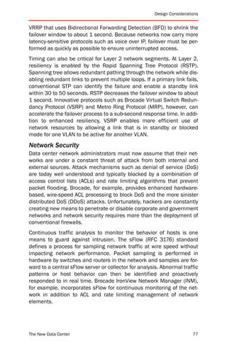 Design Considerations


VRRP that uses Bidirectional Forwarding Detection (BFD) to shrink the
failover window to about 1 second. Because networks now carry more
latency-sensitive protocols such as voice over IP, failover must be per-
formed as quickly as possible to ensure uninterrupted access.
Timing can also be critical for Layer 2 network segments. At Layer 2,
resiliency is enabled by the Rapid Spanning Tree Protocol (RSTP).
Spanning tree allows redundant pathing through the network while dis-
abling redundant links to prevent multiple loops. If a primary link fails,
conventional STP can identify the failure and enable a standby link
within 30 to 50 seconds. RSTP decreases the failover window to about
1 second. Innovative protocols such as Brocade Virtual Switch Redun-
dancy Protocol (VSRP) and Metro Ring Protocol (MRP), however, can
accelerate the failover process to a sub-second response time. In addi-
tion to enhanced resiliency, VSRP enables more efficient use of
network resources by allowing a link that is in standby or blocked
mode for one VLAN to be active for another VLAN.
Network Security
Data center network administrators must now assume that their net-
works are under a constant threat of attack from both internal and
external sources. Attack mechanisms such as denial of service (DoS)
are today well understood and typically blocked by a combination of
access control lists (ACLs) and rate limiting algorithms that prevent
packet flooding. Brocade, for example, provides enhanced hardware-
based, wire-speed ACL processing to block DoS and the more sinister
distributed DoS (DDoS) attacks. Unfortunately, hackers are constantly
creating new means to penetrate or disable corporate and government
networks and network security requires more than the deployment of
conventional firewalls.
Continuous traffic analysis to monitor the behavior of hosts is one
means to guard against intrusion. The sFlow (RFC 3176) standard
defines a process for sampling network traffic at wire speed without
impacting network performance. Packet sampling is performed in
hardware by switches and routers in the network and samples are for-
ward to a central sFlow server or collector for analysis. Abnormal traffic
patterns or host behavior can then be identified and proactively
responded to in real time. Brocade IronView Network Manager (INM),
for example, incorporates sFlow for continuous monitoring of the net-
work in addition to ACL and rate limiting management of network
elements.




The New Data Center                                                      77
 