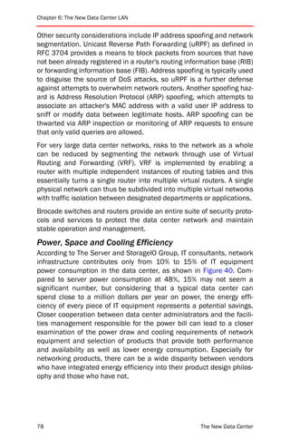 Chapter 6: The New Data Center LAN


Other security considerations include IP address spoofing and network
segmentation. Unicast Reverse Path Forwarding (uRPF) as defined in
RFC 3704 provides a means to block packets from sources that have
not been already registered in a router's routing information base (RIB)
or forwarding information base (FIB). Address spoofing is typically used
to disguise the source of DoS attacks, so uRPF is a further defense
against attempts to overwhelm network routers. Another spoofing haz-
ard is Address Resolution Protocol (ARP) spoofing, which attempts to
associate an attacker's MAC address with a valid user IP address to
sniff or modify data between legitimate hosts. ARP spoofing can be
thwarted via ARP inspection or monitoring of ARP requests to ensure
that only valid queries are allowed.
For very large data center networks, risks to the network as a whole
can be reduced by segmenting the network through use of Virtual
Routing and Forwarding (VRF). VRF is implemented by enabling a
router with multiple independent instances of routing tables and this
essentially turns a single router into multiple virtual routers. A single
physical network can thus be subdivided into multiple virtual networks
with traffic isolation between designated departments or applications.
Brocade switches and routers provide an entire suite of security proto-
cols and services to protect the data center network and maintain
stable operation and management.
Power, Space and Cooling Efficiency
According to The Server and StorageIO Group, IT consultants, network
infrastructure contributes only from 10% to 15% of IT equipment
power consumption in the data center, as shown in Figure 40. Com-
pared to server power consumption at 48%, 15% may not seem a
significant number, but considering that a typical data center can
spend close to a million dollars per year on power, the energy effi-
ciency of every piece of IT equipment represents a potential savings.
Closer cooperation between data center administrators and the facili-
ties management responsible for the power bill can lead to a closer
examination of the power draw and cooling requirements of network
equipment and selection of products that provide both performance
and availability as well as lower energy consumption. Especially for
networking products, there can be a wide disparity between vendors
who have integrated energy efficiency into their product design philos-
ophy and those who have not.




78                                                     The New Data Center
 