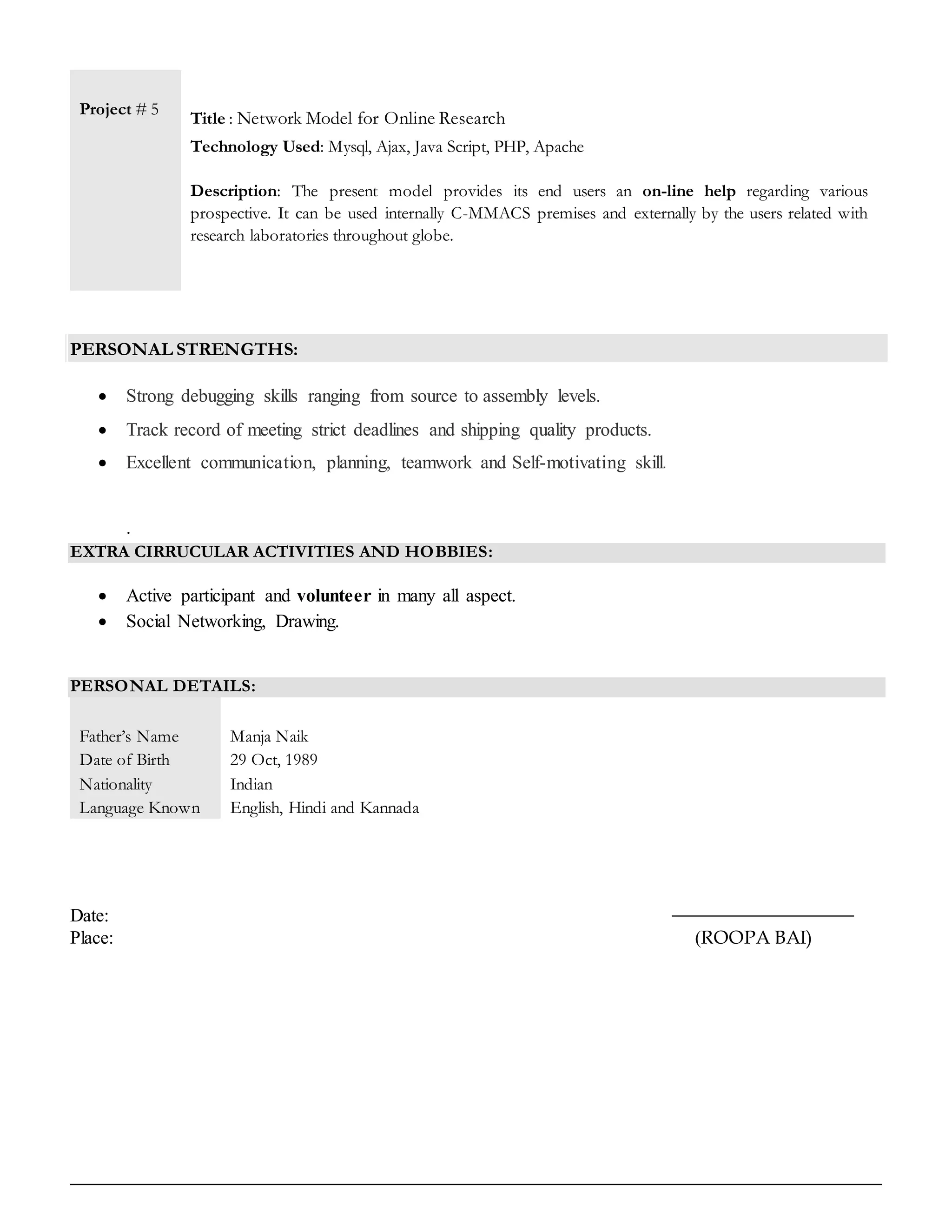 Project # 5
Title : Network Model for Online Research
Technology Used: Mysql, Ajax, Java Script, PHP, Apache
Description: The present model provides its end users an on-line help regarding various
prospective. It can be used internally C-MMACS premises and externally by the users related with
research laboratories throughout globe.
PERSONAL STRENGTHS:
 Strong debugging skills ranging from source to assembly levels.
 Track record of meeting strict deadlines and shipping quality products.
 Excellent communication, planning, teamwork and Self-motivating skill.
.
EXTRA CIRRUCULAR ACTIVITIES AND HOBBIES:
 Active participant and volunteer in many all aspect.
 Social Networking, Drawing.
PERSONAL DETAILS:
Father’s Name
Date of Birth
Nationality
Language Known
Manja Naik
29 Oct, 1989
Indian
English, Hindi and Kannada
Date:
Place: (ROOPA BAI)
 