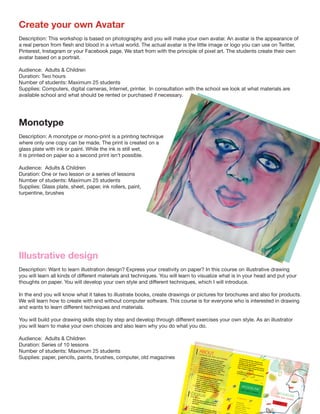 Create your own Avatar
Description: This workshop is based on photography and you will make your own avatar. An avatar is the appearance of
a real person from flesh and blood in a virtual world. The actual avatar is the little image or logo you can use on Twitter,
Pinterest, Instagram or your Facebook page. We start from with the principle of pixel art. The students create their own
avatar based on a portrait.
Audience: Adults & Children
Duration: Two hours  
Number of students: Maximum 25 students
Supplies: Computers, digital cameras, Internet, printer. In consultation with the school we look at what materials are
available school and what should be rented or purchased if necessary.
Monotype
Description: A monotype or mono-print is a printing technique
where only one copy can be made. The print is created on a
glass plate with ink or paint. While the ink is still wet,
it is printed on paper so a second print isn’t possible.
 
Audience: Adults & Children
Duration: One or two lesson or a series of lessons
Number of students: Maximum 25 students
Supplies: Glass plate, sheet, paper, ink rollers, paint,
turpentine, brushes
Illustrative design
Description: Want to learn illustration design? Express your creativity on paper? In this course on illustrative drawing
you will learn all kinds of different materials and techniques. You will learn to visualize what is in your head and put your
thoughts on paper. You will develop your own style and different techniques, which I will introduce.
In the end you will know what it takes to illustrate books, create drawings or pictures for brochures and also for products.
We will learn how to create with and without computer software. This course is for everyone who is interested in drawing
and wants to learn different techniques and materials.
You will build your drawing skills step by step and develop through different exercises your own style. As an illustrator
you will learn to make your own choices and also learn why you do what you do. 
Audience: Adults & Children
Duration: Series of 10 lessons
Number of students: Maximum 25 students
Supplies: paper, pencils, paints, brushes, computer, old magazines
ABOUT
JACQUELINEVAN DER VENNE
CONTACT
JACQUELINE VAN DER VENNE
Jacqueline van der Venne has studied
both graphic and advertising design,
illustrative arts, and photography. In 1987,
she graduated from the Art Academy in
Maastricht, and has since seen several
years of steady employment in the field of
graphic arts and design. Since 1982,
Jacqueline has exhibited her work both in
The Netherlands and abroad.Her work includes photography, paintings
on canvas and drawings on paper,
strongly combined with the use of new
media. Jacqueline works as an artist,
graphic designer, photographer, web
designer and lecturer in art & design.
In 2005, she earned her teaching degree
and has taught at both primary and
secondary school,
where she offered courses in drawing,
arts & crafts and CKV (arts and cultural
education).
People in all possible aspects are central
to her work, in which she searches for the
ultimate shapes and colours
DESIGNVisual ar t
Geerstraat 250
6411 NW HeerlenTelephone +31(0)45 5714855
Mobile 06 81754790Fax +31(0)84 752 4994Skypename jhmvandervewww.f
art vibrant and dynamic. Beauty is the
essence of her art, and communication
through it is her main theme.
Jacqueline finds that a successful work of
art is one that evokes feelings that may be
either positive or negative.
Jacqueline van der Venne lives and works in
the Netherlands.
VAN DER VENNE
JACQUELINE
ARTIST
 