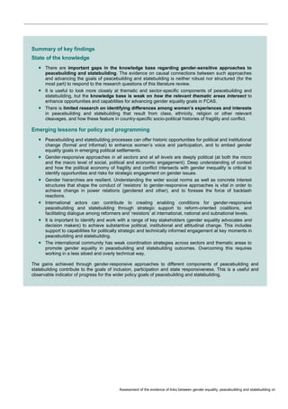 Assessment of the evidence of links between gender equality, peacebuilding and statebuilding vii 
Summary of key findings State of the knowledge  There are important gaps in the knowledge base regarding gender-sensitive approaches to peacebuilding and statebuilding. The evidence on causal connections between such approaches and advancing the goals of peacebuilding and statebuilding is neither robust nor structured (for the most part) to respond to the research questions of this literature review.  It is useful to look more closely at thematic and sector-specific components of peacebuilding and statebuilding, but the knowledge base is weak on how the relevant thematic areas intersect to enhance opportunities and capabilities for advancing gender equality goals in FCAS.  There is limited research on identifying differences among women’s experiences and interests in peacebuilding and statebuilding that result from class, ethnicity, religion or other relevant cleavages, and how these feature in country-specific socio-political histories of fragility and conflict. Emerging lessons for policy and programming  Peacebuilding and statebuilding processes can offer historic opportunities for political and institutional change (formal and informal) to enhance women’s voice and participation, and to embed gender equality goals in emerging political settlements.  Gender-responsive approaches in all sectors and at all levels are deeply political (at both the micro and the macro level of social, political and economic engagement). Deep understanding of context and how the political economy of fragility and conflict intersects with gender inequality is critical to identify opportunities and risks for strategic engagement on gender issues.  Gender hierarchies are resilient. Understanding the wider social norms as well as concrete interest structures that shape the conduct of ‘resistors’ to gender-responsive approaches is vital in order to achieve change in power relations (gendered and other), and to foresee the force of backlash reactions.  International actors can contribute to creating enabling conditions for gender-responsive peacebuilding and statebuilding through strategic support to reform-oriented coalitions, and facilitating dialogue among reformers and ‘resistors’ at international, national and subnational levels.  It is important to identify and work with a range of key stakeholders (gender equality advocates and decision makers) to achieve substantive political, institutional and attitudinal change. This includes support to capabilities for politically strategic and technically informed engagement at key moments in peacebuilding and statebuilding.  The international community has weak coordination strategies across sectors and thematic areas to promote gender equality in peacebuilding and statebuilding outcomes. Overcoming this requires working in a less siloed and overly technical way. The gains achieved through gender-responsive approaches to different components of peacebuilding and statebuilding contribute to the goals of inclusion, participation and state responsiveness. This is a useful and observable indicator of progress for the wider policy goals of peacebuilding and statebuilding.  