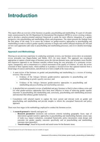 Assessment of the evidence of links between gender equality, peacebuilding and statebuilding 1 
Introduction 
This report offers an overview of the literature on gender, peacebuilding and statebuilding. It is part of a broader study commissioned by the UK Department for International Development (DFID) to review existing evidence, and to develop a practice-oriented analytical framework to guide the more effective integration of a gender perspective into peacebuilding and statebuilding efforts and programmes. The report presents the findings from the first phase of the study, (i) to assess the evidence on gender-sensitive approaches to peacebuilding and statebuilding in order to achieve gender equality outcomes in fragile and conflict-affected situations (FCAS) and on how such approaches add value to peacebuilding and statebuilding processes; and (ii) to identify knowledge gaps. 
Approach and Methodology 
Drawing on our previous experience in conducting systematic reviews, our literature review drew on systematic review principles (see Hagen-Zanker and Mallet, 2013, for more detail). This approach was considered appropriate to capture a broad range of literature across the relevant thematic areas, and included a more flexible and responsive approach to our literature searches without losing the core principles of a systematic review: rigour, transparency and a commitment to a critical assessment of the quality of evidence. As such, the review consisted of three separate tracks, which enabled us to produce a focused review that captured material from a broad range of sources and locations, and allowed us to look in depth at the issues arising: 
1. A meta review of the literature on gender and peacebuilding and statebuilding (i.e. a review of existing reviews). This involved: 
 Evidence of the linkages between gender-sensitive approaches to peacebuilding and statebuilding on gender equality outcomes; and 
 Evidence of the linkages between gender-sensitive approaches to peacebuilding and statebuilding and peacebuilding and statebuilding outcomes. 
2. A detailed (but not systematic) review of published and grey literature to find (i) what evidence exists and (ii) what gender-sensitive approaches have been most effective in terms of achieving gender equality outcomes in peacebuilding and statebuilding and, conversely, peacebuilding and statebuilding processes and outcomes that enhance gender inclusivity. 
3. Consultation with selected experts to capture the most current and relevant work on gender and peacebuilding and statebuilding and provide insights to inform the conceptual framework and policy approach. 
There were four stages in the methodology employed to conduct the literature review. 
1. A research protocol to identify and agree on:2 
i Research parameters (inclusion and exclusion criteria) including geographic focus; type of intervention (gender-sensitive approaches in peacebuilding and statebuilding thematic areas); type of study (e.g. impact evaluations, conceptual frameworks, policy documents); study design; and outcomes (on gender equality outcomes specifically and on peacebuilding and statebuilding outcomes more generally); 
ii ‘Search strings’, based on keywords and search terms for the thematic areas; 
2 Research protocols for each of the thematic areas are available on request.  