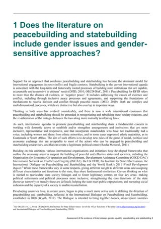 Assessment of the evidence of links between gender equality, peacebuilding and statebuilding 3 
1 Does the literature on peacebuilding and statebuilding include gender issues and gender- sensitive approaches? 
Support for an approach that combines peacebuilding and statebuilding has become the dominant model for international engagement in post-conflict and fragile contexts. Statebuilding in the current international agenda is concerned with the long-term and historically rooted processes of building state institutions that are capable, accountable and responsive to citizens’ needs (DFID, 2010; OECD-DAC, 2011). Peacebuilding for DFID refers to more than the absence of violence, or ‘negative peace’. It includes addressing the causes of violence and conflict, including through inclusive peace processes and agreements, and supporting the foundations of mechanisms to resolve division and conflict through peaceful means (DFID, 2010). Both are complex and multidimensional processes, which are distinctive but also overlap in important ways. 
Thinking in both areas has evolved considerably, and there is now a wide international consensus that peacebuilding and statebuilding should be grounded in renegotiating and rebuilding state–society relations, and the re-articulation of the linkages between the two along more mutually reinforcing lines. 
As such, international agendas to promote peacebuilding and statebuilding share a fundamental concern in working with domestic actors to establish and/or strengthen arrangements and institutions that are more inclusive, representative and responsive, and that incorporate stakeholders who have not traditionally had a voice, including women and those from ethnic minorities, and in some cases oppressed ethnic majorities, as in Guatemala or South Africa. The aim of such efforts is to develop new rules of the game of social, political and economic exchange that are acceptable to most of the actors who can be engaged in peacebuilding and statebuilding endeavours, and that can create a legitimate political centre (Rocha Menocal, 2011). 
Building on this ambition, various international organisations and initiatives have developed frameworks that outline the necessary areas to support the building of peaceful and effective states and societies, including the Organisation for Economic Co-operation and Development, Development Assistance Committee (OECD-DAC) International Network on Conflict and Fragility (INCAF), the UK DFID, the Institute for State Effectiveness, the International Dialogue on Peacebuilding and Statebuilding and the World Bank’s 2011 World Development Report.3 While these frameworks vary in some respects, giving different weight to different areas and assigning different characteristics and functions to the state, they share fundamental similarities. Current thinking on what is needed to rearticulate state–society linkages and to foster legitimacy centres on four key areas: making political settlements and political processes more inclusive; strengthening the core functions of the state (however narrowly or broadly these are defined); helping the state meet public expectations; and nurturing social cohesion and the capacity of a society to enable reconciliation. 
Developing countries have, in recent years, begun to play a much more active role in defining the direction of peacebuilding and statebuilding, reflected in the International Dialogue on Peacebuilding and Statebuilding, established in 2008 (Wyeth, 2012). The Dialogue is intended to bring together donors, aid-recipient countries 
3 See OECD-DAC (; 2011); DFID (2010); the Institute for State Effectiveness’ list of the 10 key functions of the state (www.effectivestates.org/ten.htm) and International Dialogue on Peacebuilding and Statebuilding (2010).  