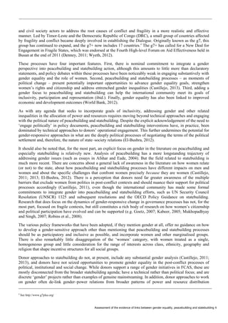 Assessment of the evidence of links between gender equality, peacebuilding and statebuilding 4 
and civil society actors to address the root causes of conflict and fragility in a more realistic and effective manner. Led by Timor-Leste and the Democratic Republic of Congo (DRC), a small group of countries affected by fragility and conflict became deeply involved in establishing the Dialogue. Originally known as the g7, this group has continued to expand, and the g7+ now includes 17 countries.4 The g7+ has called for a New Deal for Engagement in Fragile States, which was endorsed at the Fourth High-level Forum on Aid Effectiveness held in Busan at the end of 2011 (Denney, 2011; Wyeth, 2012). 
These processes have four important features. First, there is nominal commitment to integrate a gender perspective into peacebuilding and statebuilding action, although this amounts to little more than declaratory statements, and policy debates within these processes have been noticeably weak in engaging substantively with gender equality and the role of women. Second, peacebuilding and statebuilding processes – as moments of political change – present potentially important opportunities to advance gender equality goals, strengthen women’s rights and citizenship and address entrenched gender inequalities (Castillejo, 2013). Third, adding a gender focus to peacebuilding and statebuilding can help the international community meet its goals of inclusivity, participation and representation (ibid.). Finally, gender equality has also been linked to improved economic and development outcomes (World Bank, 2012). 
As with any agenda that seeks to incorporate goals of inclusivity, addressing gender and other related inequalities in the allocation of power and resources requires moving beyond technical approaches and engaging with the political nature of peacebuilding and statebuilding. Despite the explicit acknowledgement of the need to ‘engage politically’ in policy documents, peacebuilding and statebuilding interventions have, in practice, been dominated by technical approaches to donors’ operational engagement. This further undermines the potential for gender-responsive approaches in what are the deeply political processes of negotiating the terms of the political settlement and, therefore, the nature of state–society relations (El-Bushra, 2012). 
It should also be noted that, for the most part, an explicit focus on gender in the literature on peacebuilding and especially statebuilding is relatively new. Analysis of peacebuilding has a more longstanding trajectory of addressing gender issues (such as essays in Afshar and Eade, 2004). But the field related to statebuilding is much more recent. There are concerns about a general lack of awareness in the literature on how women relate (or not) to the state, about how peacebuilding and statebuilding processes have different impacts on men and women and about the specific challenges that confront women precisely because they are women (Castillejo, 2011; 2013; El-Bushra, 2012). There is a perception that donors need far greater awareness of the multiple barriers that exclude women from politics in post-conflict contexts and should nuance their support for political processes accordingly (Castillejo, 2011), even though the international community has made some formal commitments to integrate gender into peacebuilding and statebuilding efforts, such as UN Security Council Resolution (UNSCR) 1325 and subsequent resolutions and the OECD Policy Guidance on statebuilding. Research that does focus on the dynamics of gender-responsive change in governance processes has not, for the most part, focused on fragile contexts, but still constitutes a rich body of research on how women’s citizenship and political participation have evolved and can be supported (e.g. Goetz, 2007; Kabeer, 2005; Mukhopadhyay and Singh, 2007; Robins et al., 2008). 
The various policy frameworks that have been adopted, if they mention gender at all, offer no guidance on how to develop a gender-sensitive approach other than mentioning that peacebuilding and statebuilding processes should be as participatory and inclusive as possible, and incorporate women and other marginalised groups. There is also remarkably little disaggregation of the ‘women’ category, with women treated as a single, homogeneous group and little consideration for the range of interests across class, ethnicity, geography and religion that shape incentive structures for all social groups. 
Donor approaches to statebuilding do not, at present, include any substantial gender analysis (Castillejo, 2011; 2013), and donors have not seized opportunities to promote gender equality in the post-conflict processes of political, institutional and social change. While donors support a range of gender initiatives in FCAS, these are mostly disconnected from the broader statebuilding agenda; have a technical rather than political focus; and are discrete ‘gender’ projects rather than examples of genuine mainstreaming. In addition, donor approaches to work on gender often de-link gender–power relations from broader patterns of power and resource distribution 
4 See http://www.g7plus.org/  