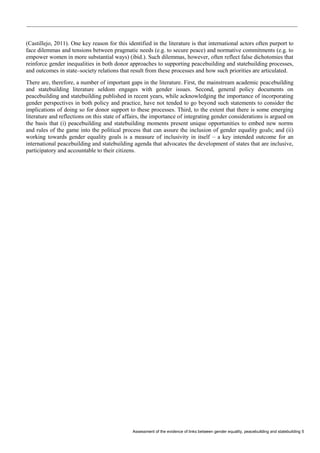 Assessment of the evidence of links between gender equality, peacebuilding and statebuilding 5 
(Castillejo, 2011). One key reason for this identified in the literature is that international actors often purport to face dilemmas and tensions between pragmatic needs (e.g. to secure peace) and normative commitments (e.g. to empower women in more substantial ways) (ibid.). Such dilemmas, however, often reflect false dichotomies that reinforce gender inequalities in both donor approaches to supporting peacebuilding and statebuilding processes, and outcomes in state–society relations that result from these processes and how such priorities are articulated. 
There are, therefore, a number of important gaps in the literature. First, the mainstream academic peacebuilding and statebuilding literature seldom engages with gender issues. Second, general policy documents on peacebuilding and statebuilding published in recent years, while acknowledging the importance of incorporating gender perspectives in both policy and practice, have not tended to go beyond such statements to consider the implications of doing so for donor support to these processes. Third, to the extent that there is some emerging literature and reflections on this state of affairs, the importance of integrating gender considerations is argued on the basis that (i) peacebuilding and statebuilding moments present unique opportunities to embed new norms and rules of the game into the political process that can assure the inclusion of gender equality goals; and (ii) working towards gender equality goals is a measure of inclusivity in itself – a key intended outcome for an international peacebuilding and statebuilding agenda that advocates the development of states that are inclusive, participatory and accountable to their citizens.  