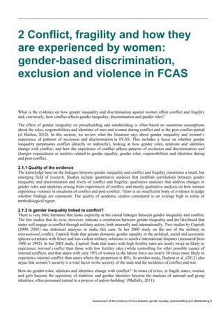 Assessment of the evidence of links between gender equality, peacebuilding and statebuilding 6 
2 Conflict, fragility and how they are experienced by women: gender-based discrimination, exclusion and violence in FCAS 
What is the evidence on how gender inequality and discrimination against women affect conflict and fragility and, conversely, how conflict affects gender inequality, discrimination and gender roles? 
The effect of gender inequality on peacebuilding and statebuilding is often based on numerous assumptions about the roles, responsibilities and identities of men and women during conflict and in the post-conflict period (el Bushra, 2012). In this section, we review what the literature says about gender inequality and women’s experience of patterns of exclusion and discrimination in FCAS. This includes a focus on whether gender inequality perpetuates conflict (directly or indirectly), looking at how gender roles, relations and identities change with conflict; and how the experience of conflict affects patterns of exclusion and discrimination and changes expectations or realities related to gender equality, gender roles, responsibilities and identities during and post-conflict. 
2.1.1 Quality of the evidence 
The knowledge base on the linkages between gender inequality and conflict and fragility constitutes a small, but emerging field of research. Studies include quantitative analyses that establish correlations between gender inequality and discrimination and levels of conflict and fragility; qualitative analyses that address changes in gender roles and identities arising from experiences of conflict; and mostly qualitative analysis on how women experience violence in situations of conflict and post-conflict. There is an insufficient body of evidence to judge whether findings are consistent. The quality of academic studies considered is on average high in terms of methodological rigour. 
2.1.2 Is gender inequality linked to conflict? 
There is very little literature that looks explicitly at the causal linkages between gender inequality and conflict. The few studies that do exist, however, indicate a correlation between gender inequality and the likelihood that states will engage in conflict through military action, both internally and internationally. Two studies by Caprioli (2000; 2005) use statistical analyses to make this case. In her 2000 study on the use of the military in international conflict, Caprioli finds that greater domestic gender equality in the political, social and economic spheres correlates with fewer and less violent military solutions to resolve international disputes (measured from 1960 to 1992). In her 2005 study, Caprioli finds that states with high fertility rates are nearly twice as likely to experience internal conflict than those with low fertility rates (while controlling for other possible causes of internal conflict), and that states with only 10% of women in the labour force are nearly 30 times more likely to experience internal conflict than states where the proportion is 40%. In another study, Hudson et al. (2012) also argue that women’s security is a vital factor in the security of the state and the incidence of conflict and war. 
How do gender roles, relations and identities change with conflict? ‘In times of crisis, in fragile states, women and girls become the repository of tradition, and gender identities become the markers of national and group identities, often presumed central to a process of nation-building’ (Mullally, 2011).  