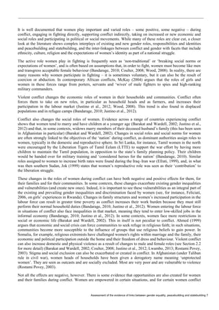 Assessment of the evidence of links between gender equality, peacebuilding and statebuilding 7 
It is well documented that women play important and varied roles – some positive, some negative – during conflict, engaging in fighting directly, supporting conflict indirectly, taking on increased or new economic and social roles and participating in political or social movements. While many of these roles are clear cut, a closer look at the literature shows complex interplays of existing and new gender roles, responsibilities and identities and peacebuilding and statebuilding, and the inter-linkages between conflict and gender with facets that include ethnicity, culture, religion and the expectations of women’s identity as part of a national struggle. 
The active role women play in fighting is frequently seen as ‘non-traditional’ or ‘breaking social norms or expectations of women’, and is often based on assumptions that, in order to fight, women must become like men and transgress acceptable female behaviour (Bandarage, 2010; Coulter, 2008; Wood, 2008). In reality, there are many reasons why women participate in fighting – it is sometimes voluntary, but it can also be the result of coercion or abduction. In contemporary African conflicts, McKay (2004) argues that the roles of girls and women in these forces range from porters, servants and ‘wives' of male fighters to spies and high-ranking military commanders. 
Violent conflict changes the economic roles of women in their households and communities. Conflict often forces them to take on new roles, in particular as household heads and as farmers, and increases their participation in the labour market (Justino et al., 2012; Wood, 2008). This trend is also found in displaced populations and in refugee camps (Bandarage, 2010; Justino et al., 2012). 
Conflict also changes the social roles of women. Evidence across a range of countries experiencing conflict shows that women tend to marry and have children at a younger age (Barakat and Wardell, 2002; Justino et al., 2012) and that, in some contexts, widows marry members of their deceased husband’s family (this has been seen in Afghanistan in particular) (Barakat and Wardell, 2002). Changes in social roles and social norms for women are often strongly linked to the objectives of the ‘nation’ during conflict, as dominant authorities assign roles to women, typically in the domestic and reproductive sphere. In Sri Lanka, for instance, Tamil women in the north were encouraged by the Liberation Tigers of Tamil Eelam (LTTE) to support the war effort by having more children to maintain the Tamil population, in opposition to the state’s family planning policy. Their children would be handed over for military training and ‘considered heroes for the nation’ (Bandarage, 2010). Similar roles assigned to women to increase birth rates were found during the Iraq–Iran war (Efrati, 1999), and, in what was then southern Sudan, Jok (1999) states that women’s reproductive role was seen as their ‘contribution’ to the liberation struggle. 
These changes in the roles of women during conflict can have both negative and positive effects for them, for their families and for their communities. In some contexts, these changes exacerbate existing gender inequalities and vulnerabilities (and create new ones). Indeed, it is important to see these vulnerabilities as an integral part of the existing and prevailing gender inequalities and discrimination faced by women (see, for instance, Feliciati, 2006, on girls’ experiences in Rwanda). Changes in family structures and women’s increased participation in the labour force can result in greater time poverty as conflict increases their work burden because they must still perform their normal household duties (Bandarage, 2010; Justino et al., 2012). Women entering the labour force in situations of conflict also face inequalities in that market, meaning they tend to enter low-skilled jobs in the informal economy (Bandarage, 2010; Justino et al., 2012). In some contexts, women face more restrictions in social or economic life (Barakat and Wardell, 2002). This in itself is not peculiar to conflict. Ahmed (1999) argues that economic and social crisis can force communities to seek refuge in religious faith; in such situations, communities become more susceptible to the influence of groups that use religious beliefs to gain power. In Somalia, for example, religious extremists have challenged women's rights within marriage and the family, their economic and political participation outside the home and their freedom of dress and behaviour. Violent conflict can also increase domestic and physical violence as a result of changes to male and female roles (see Section 2.2 for more detail) (Barakat and Wardell, 2002; Coulter, 2008; Justino et al., 2012; Lwambo, 2013; Rostami Povey, 2003). Stigma and social exclusion can also be exacerbated or created in conflict. In Afghanistan (under Taliban rule in civil war), women heads of households have been given a derogatory name meaning ‘unprotected women’. They are seen as outcasts and are socially excluded. Most are very poor and are vulnerable to violence (Rostami Povey, 2003). 
Not all the effects are negative, however. There is some evidence that opportunities are also created for women and their families during conflict. Women are empowered in certain situations, and for certain women conflict  