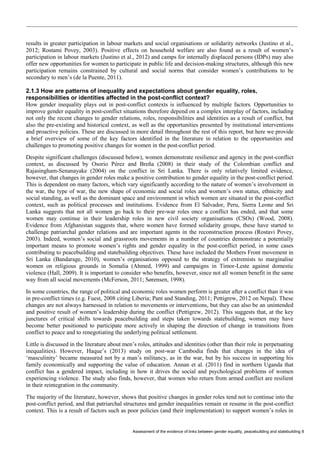 Assessment of the evidence of links between gender equality, peacebuilding and statebuilding 8 
results in greater participation in labour markets and social organisations or solidarity networks (Justino et al., 2012; Rostami Povey, 2003). Positive effects on household welfare are also found as a result of women’s participation in labour markets (Justino et al., 2012) and camps for internally displaced persons (IDPs) may also offer new opportunities for women to participate in public life and decision-making structures, although this new participation remains constrained by cultural and social norms that consider women’s contributions to be secondary to men’s (de la Puente, 2011). 
2.1.3 How are patterns of inequality and expectations about gender equality, roles, responsibilities or identities affected in the post-conflict context? 
How gender inequality plays out in post-conflict contexts is influenced by multiple factors. Opportunities to improve gender equality in post-conflict situations therefore depend on a complex interplay of factors, including not only the recent changes to gender relations, roles, responsibilities and identities as a result of conflict, but also the pre-existing and historical context, as well as the opportunities presented by institutional interventions and proactive policies. These are discussed in more detail throughout the rest of this report, but here we provide a brief overview of some of the key factors identified in the literature in relation to the opportunities and challenges to promoting positive changes for women in the post-conflict period. 
Despite significant challenges (discussed below), women demonstrate resilience and agency in the post-conflict context, as discussed by Osorio Pérez and Breña (2008) in their study of the Colombian conflict and Rajasingham-Senanayake (2004) on the conflict in Sri Lanka. There is only relatively limited evidence, however, that changes in gender roles make a positive contribution to gender equality in the post-conflict period. This is dependent on many factors, which vary significantly according to the nature of women’s involvement in the war, the type of war, the new shape of economic and social roles and women’s own status, ethnicity and social standing, as well as the dominant space and environment in which women are situated in the post-conflict context, such as political processes and institutions. Evidence from El Salvador, Peru, Sierra Leone and Sri Lanka suggests that not all women go back to their pre-war roles once a conflict has ended, and that some women may continue in their leadership roles in new civil society organisations (CSOs) (Wood, 2008). Evidence from Afghanistan suggests that, where women have formed solidarity groups, these have started to challenge patriarchal gender relations and are important agents in the reconstruction process (Rostavi Povey, 2003). Indeed, women’s social and grassroots movements in a number of countries demonstrate a potentially important means to promote women’s rights and gender equality in the post-conflict period, in some cases contributing to peacebuilding and statebuilding objectives. These have included the Mothers Front movement in Sri Lanka (Bandarage, 2010), women’s organisations opposed to the strategy of extremists to marginalise women on religious grounds in Somalia (Ahmed, 1999) and campaigns in Timor-Leste against domestic violence (Hall, 2009). It is important to consider who benefits, however, since not all women benefit in the same way from all social movements (McFerson, 2011; Sørensen, 1998). 
In some countries, the range of political and economic roles women perform is greater after a conflict than it was in pre-conflict times (e.g. Fuest, 2008 citing Liberia; Pant and Standing, 2011; Pettigrew, 2012 on Nepal). These changes are not always harnessed in relation to movements or interventions, but they can also be an unintended and positive result of women’s leadership during the conflict (Pettigrew, 2012). This suggests that, at the key junctures of critical shifts towards peacebuilding and steps taken towards statebuilding, women may have become better positioned to participate more actively in shaping the direction of change in transitions from conflict to peace and to renegotiating the underlying political settlement. 
Little is discussed in the literature about men’s roles, attitudes and identities (other than their role in perpetuating inequalities). However, Haque’s (2013) study on post-war Cambodia finds that changes in the idea of ‘masculinity’ became measured not by a man’s militancy, as in the war, but by his success in supporting his family economically and supporting the value of education. Annan et al. (2011) find in northern Uganda that conflict has a gendered impact, including in how it drives the social and psychological problems of women experiencing violence. The study also finds, however, that women who return from armed conflict are resilient in their reintegration in the community. 
The majority of the literature, however, shows that positive changes in gender roles tend not to continue into the post-conflict period, and that patriarchal structures and gender inequalities remain or resume in the post-conflict context. This is a result of factors such as poor policies (and their implementation) to support women’s roles in  