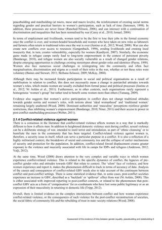 Assessment of the evidence of links between gender equality, peacebuilding and statebuilding 9 
peacebuilding and statebuilding (at micro, meso and macro levels), the reinforcement of existing social norms regarding gender and practical barriers to women’s participation, such as lack of time (Sørensen, 1998). In addition, these processes are never linear (Ranchod-Nilsson, 2006), and can intersect with a continuation of discrimination and inequalities that has been normalised by war (Carey et al., 2010; Ismael, 2004). 
In terms of employment and livelihoods, women tend to be the first to lose their jobs in the formal economy once the conflict is over, and women-headed households and women who have taken on new roles as labourers and farmers often return to traditional roles once the war is over (Justino et al., 2012; Wood, 2008). War can also create new conflicts over access to resources (Gengenbach, 1998), eroding livelihoods and creating local insecurity that, in turn, creates vulnerability, especially for women (Kandiyoti, 2007). Similarly, the economic gains made in refugee camps rarely lead to long-term empowerment in the context of persistent poverty (Bandarage, 2010), and refugee women are also socially vulnerable as a result of changed gender relations, despite emerging opportunities to challenge existing stereotypes about gender roles and identities (Payne, 1998). Women also face numerous social challenges in reintegrating into the community and often face marginalisation, discrimination and stigma as a result of their roles in the war, whether or not these roles were voluntary (Baines and Stewart, 2011; Berhane-Selassie, 2009; McKay, 2004). 
Although there may be increased female participation in social and political organisations as a result of mobilisation in relation to conflict, this does not necessarily mean a change in patriarchal attitudes towards women’s roles, which means women are usually excluded from formal peace and political processes (Justino et al., 2012; Ní Aoláin et al., 2011). Furthermore, as in other contexts, such organisations rarely represent a homogenous ‘women’s group’ but rather tend to benefit some women more than others (Tamang, 2009). 
Evidence also suggests that women’s active participation in conflict does not change traditional attitudes towards gender norms and women’s roles, with notions about ‘ideal womanhood’ and ‘traditional women’ remaining largely unaltered (Wood, 2008). Dominant authorities and ‘masculine’ perceptions reinforce gender restrictions, thus inhibiting women’s empowerment (Bandarage, 2010; Niner, 2011) and their access to power in post-conflict statebuilding processes (Weber, 2011). 
2.1.4 Conflict-related violence against women 
There is a consensus in the literature that conflict-related violence affects women in a way that is markedly different to how it affects men. In addition to heightened domestic violence seen during conflict, sexual violence can be a deliberate strategy of war, intended to instil terror and intimidation, as part of ‘ethnic cleansing’ or to humiliate the men in the community that has been targeted. Conflict-related violence against women is, therefore, a security issue in itself, which can serve a particular purpose in a conflict. It is also a reflection of a highly militarised context, the breakdown of social and community ties and the collapse of earlier mechanisms of security and protection for the population. In addition, conflict-related forced displacement creates greater exposure to the violence and insecurity associated with life in camps for IDPs and refugees (Anderson, 2012; Valji, 2012). 
At the same time, Wood (2008) draws attention to the very complex and variable ways in which women experience conflict-related violence. This is related to the specific dynamics of conflict, the legacies of pre- conflict gender roles and attitudes towards GBV that relate to context. The ‘silent’ face of violence, and how women experience and report it, makes the phenomenon difficult to track in terms of accuracy of data. Analysis of the causes and consequences of conflict-related GBV needs also to take account of the continuum between conflict and post-conflict settings. There is some statistical evidence that, in some cases, post-conflict societies experience an increase in GBV, described as a ‘backlash’ or ‘spillover’ effect from war (Ní Aoláin, 2008). This is either associated with improved reporting in post-conflict contexts, or related to the phenomenon that post- conflict GBV acts as a form of ‘compensation’ for ex-combatants who have lost some public legitimacy or as an expression of their masculinity in returning to domestic life (Tripp, 2012). 
Overall, there is limited evidence on the complex intersections between conflict and how women experience conflict-related violence, or the consequences of such violence for the post-conflict reconstruction of societies, the social fabric of community life and the rebuilding of trust in state–society relations (Wood, 2008).  