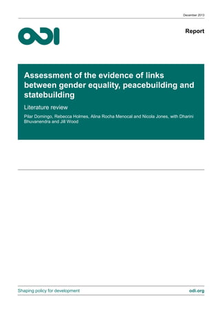 Report 
Shaping policy for development odi.org 
Assessment of the evidence of links between gender equality, peacebuilding and statebuilding 
Literature review 
Pilar Domingo, Rebecca Holmes, Alina Rocha Menocal and Nicola Jones, with Dharini Bhuvanendra and Jill Wood 
December 2013  