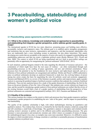 Assessment of the evidence of links between gender equality, peacebuilding and statebuilding 10 
3 Peacebuilding, statebuilding and women’s political voice 
3.1 Peacebuilding: peace agreements and first constitutions 
3.1.1 What is the evidence, knowledge and analytical base on approaches to peacebuilding and statebuilding that integrate a gender perspective, and/or address gender equality goals, in FCAS? 
The international agenda in FCAS has two main objectives: promoting peace and building more effective, accountable, inclusive and responsive states. The ultimate goal is to establish and/or strengthen arrangements and institutions that are more inclusive, representative and responsive, and that incorporate stakeholders who have not traditionally had a voice (including women in particular, but also ethnic minorities). This entails developing new norms that are acceptable to the majority of actors who need to be engaged in peacebuilding and statebuilding endeavours and that can create a legitimate political centre (Rocha Menocal, 2011; Wyeth and Sisk, 2009). The context in which FCAS are being transformed and (re-) built in post-conflict settings can potentially offer an opportunity for renegotiating the ‘political settlement’ (OECD-DAC, 2011). 
In such situations, political bargains related to the rules regarding the allocation of resources and power – the contestation of which might have been the root cause of violence – are often rearticulated through such peacebuilding processes as the crafting of peace agreements, and new and reformed constitutions. These processes have the potential to lay the foundations for more inclusive and rights-based statecraft, and are a reflection of how political settlements are renegotiated and redefined. DiJohn and Putzel’s (2009) authoritative piece on political settlements develops an analytical framework to study how the evolving balance of power among key actors creates the basis for negotiating the rules for political, social and economic engagement. Nazneen and Mahmud (2012), in a review of the literature on gender, politics and empowerment, apply a gender analysis to assessing the gendered impact of political economy conditions that underpin the evolution of political settlements. These are key analytical pieces for a study of the gender dimension of statebuilding: the first for the focus on the power dynamics of how the ‘rules of the game’ that underpin state–society relations are forged over time; and the second for introducing a gender analysis of how political settlements are crafted. But this review of the existing literature overall finds a lack of a gender analysis of statebuilding from the perspective of how political settlements are contested and renegotiated (Castillejo, 2011; 2013; Nazneen and Mahmud, 2012). 
3.1.2 Quality of the evidence 
This section examines the evidence on the extent to which such processes have been gender-responsive and have incorporated a gender perspective in establishing the new ‘rules of the game’, and the impact on peacebuilding and statebuilding. 
The quality of the academic scholarship is high, with robust methodologies drawing on quantitative and qualitative analysis. The evidence base, however, is limited by the fact that this remains a relatively young field and still constitutes a small body of knowledge. The quantitative analysis is descriptive and oriented towards counting women’s presence in politics and in the different post-conflict peacebuilding processes. The grey literature is more prescriptive and normatively oriented, and, while it draws on examples of stories of change, the methodological rigour is less clear, so examples may seem more anecdotal. Moreover, it is difficult to assess the degree to which recorded stories of change constitute or contribute to sustainable processes of transformation in gender relations on political voice.  