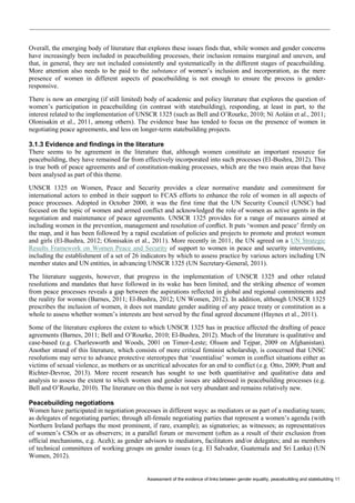 Assessment of the evidence of links between gender equality, peacebuilding and statebuilding 11 
Overall, the emerging body of literature that explores these issues finds that, while women and gender concerns have increasingly been included in peacebuilding processes, their inclusion remains marginal and uneven, and that, in general, they are not included consistently and systematically in the different stages of peacebuilding. More attention also needs to be paid to the substance of women’s inclusion and incorporation, as the mere presence of women in different aspects of peacebuilding is not enough to ensure the process is gender- responsive. 
There is now an emerging (if still limited) body of academic and policy literature that explores the question of women’s participation in peacebuilding (in contrast with statebuilding), responding, at least in part, to the interest related to the implementation of UNSCR 1325 (such as Bell and O’Rourke, 2010; Ní Aoláin et al., 2011; Olonisakin et al., 2011, among others). The evidence base has tended to focus on the presence of women in negotiating peace agreements, and less on longer-term statebuilding projects. 
3.1.3 Evidence and findings in the literature 
There seems to be agreement in the literature that, although women constitute an important resource for peacebuilding, they have remained far from effectively incorporated into such processes (El-Bushra, 2012). This is true both of peace agreements and of constitution-making processes, which are the two main areas that have been analysed as part of this theme. 
UNSCR 1325 on Women, Peace and Security provides a clear normative mandate and commitment for international actors to embed in their support to FCAS efforts to enhance the role of women in all aspects of peace processes. Adopted in October 2000, it was the first time that the UN Security Council (UNSC) had focused on the topic of women and armed conflict and acknowledged the role of women as active agents in the negotiation and maintenance of peace agreements. UNSCR 1325 provides for a range of measures aimed at including women in the prevention, management and resolution of conflict. It puts ‘women and peace’ firmly on the map, and it has been followed by a rapid escalation of policies and projects to promote and protect women and girls (El-Bushra, 2012; Olonisakin et al., 2011). More recently in 2011, the UN agreed on a UN Strategic Results Framework on Women Peace and Security of support to women in peace and security interventions, including the establishment of a set of 26 indicators by which to assess practice by various actors including UN member states and UN entities, in advancing UNSCR 1325 (UN Secretary-General, 2011). 
The literature suggests, however, that progress in the implementation of UNSCR 1325 and other related resolutions and mandates that have followed in its wake has been limited, and the striking absence of women from peace processes reveals a gap between the aspirations reflected in global and regional commitments and the reality for women (Barnes, 2011; El-Bushra, 2012; UN Women, 2012). In addition, although UNSCR 1325 prescribes the inclusion of women, it does not mandate gender auditing of any peace treaty or constitution as a whole to assess whether women’s interests are best served by the final agreed document (Haynes et al., 2011). 
Some of the literature explores the extent to which UNSCR 1325 has in practice affected the drafting of peace agreements (Barnes, 2011; Bell and O’Rourke, 2010; El-Bushra, 2012). Much of the literature is qualitative and case-based (e.g. Charlesworth and Woods, 2001 on Timor-Leste; Olsson and Tejpar, 2009 on Afghanistan). Another strand of this literature, which consists of more critical feminist scholarship, is concerned that UNSC resolutions may serve to advance protective stereotypes that ‘essentialise’ women in conflict situations either as victims of sexual violence, as mothers or as uncritical advocates for an end to conflict (e.g. Otto, 2009; Pratt and Richter-Devroe, 2013). More recent research has sought to use both quantitative and qualitative data and analysis to assess the extent to which women and gender issues are addressed in peacebuilding processes (e.g. Bell and O’Rourke, 2010). The literature on this theme is not very abundant and remains relatively new. 
Peacebuilding negotiations 
Women have participated in negotiation processes in different ways: as mediators or as part of a mediating team; as delegates of negotiating parties; through all-female negotiating parties that represent a women’s agenda (with Northern Ireland perhaps the most prominent, if rare, example); as signatories; as witnesses; as representatives of women’s CSOs or as observers; in a parallel forum or movement (often as a result of their exclusion from official mechanisms, e.g. Aceh); as gender advisors to mediators, facilitators and/or delegates; and as members of technical committees of working groups on gender issues (e.g. El Salvador, Guatemala and Sri Lanka) (UN Women, 2012).  