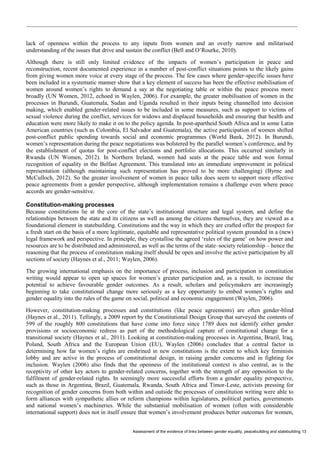 Assessment of the evidence of links between gender equality, peacebuilding and statebuilding 13 
lack of openness within the process to any inputs from women and an overly narrow and militarised understanding of the issues that drive and sustain the conflict (Bell and O’Rourke, 2010). 
Although there is still only limited evidence of the impacts of women’s participation in peace and reconstruction, recent documented experience in a number of post-conflict situations points to the likely gains from giving women more voice at every stage of the process. The few cases where gender-specific issues have been included in a systematic manner show that a key element of success has been the effective mobilisation of women around women’s rights to demand a say at the negotiating table or within the peace process more broadly (UN Women, 2012, echoed in Waylen, 2006). For example, the greater mobilisation of women in the processes in Burundi, Guatemala, Sudan and Uganda resulted in their inputs being channelled into decision making, which enabled gender-related issues to be included in some measures, such as support to victims of sexual violence during the conflict, services for widows and displaced households and ensuring that health and education were more likely to make it on to the policy agenda. In post-apartheid South Africa and in some Latin American countries (such as Colombia, El Salvador and Guatemala), the active participation of women shifted post-conflict public spending towards social and economic programmes (World Bank, 2012). In Burundi, women’s representation during the peace negotiations was bolstered by the parallel women’s conference, and by the establishment of quotas for post-conflict elections and portfolio allocations. This occurred similarly in Rwanda (UN Women, 2012). In Northern Ireland, women had seats at the peace table and won formal recognition of equality in the Belfast Agreement. This translated into an immediate improvement in political representation (although maintaining such representation has proved to be more challenging) (Byrne and McCulloch, 2012). So the greater involvement of women in peace talks does seem to support more effective peace agreements from a gender perspective, although implementation remains a challenge even where peace accords are gender-sensitive. 
Constitution-making processes 
Because constitutions lie at the core of the state’s institutional structure and legal system, and define the relationships between the state and its citizens as well as among the citizens themselves, they are viewed as a foundational element in statebuilding. Constitutions and the way in which they are crafted offer the prospect for a fresh start on the basis of a more legitimate, equitable and representative political system grounded in a (new) legal framework and perspective. In principle, they crystallise the agreed ‘rules of the game’ on how power and resources are to be distributed and administered, as well as the terms of the state–society relationship – hence the reasoning that the process of constitution making itself should be open and involve the active participation by all sections of society (Haynes et al., 2011; Waylen, 2006). 
The growing international emphasis on the importance of process, inclusion and participation in constitution writing would appear to open up spaces for women’s greater participation and, as a result, to increase the potential to achieve favourable gender outcomes. As a result, scholars and policymakers are increasingly beginning to take constitutional change more seriously as a key opportunity to embed women’s rights and gender equality into the rules of the game on social, political and economic engagement (Waylen, 2006). 
However, constitution-making processes and constitutions (like peace agreements) are often gender-blind (Haynes et al., 2011). Tellingly, a 2009 report by the Constitutional Design Group that surveyed the contents of 599 of the roughly 800 constitutions that have come into force since 1789 does not identify either gender provisions or socioeconomic redress as part of the methodological capture of constitutional change for a transitional society (Haynes et al., 2011). Looking at constitution-making processes in Argentina, Brazil, Iraq, Poland, South Africa and the European Union (EU), Waylen (2006) concludes that a central factor in determining how far women’s rights are enshrined in new constitutions is the extent to which key feminists lobby and are active in the process of constitutional design, in raising gender concerns and in fighting for inclusion. Waylen (2006) also finds that the openness of the institutional context is also central, as is the receptivity of other key actors to gender-related concerns, together with the strength of any opposition to the fulfilment of gender-related rights. In seemingly more successful efforts from a gender equality perspective, such as those in Argentina, Brazil, Guatemala, Rwanda, South Africa and Timor-Leste, activists pressing for recognition of gender concerns from both within and outside the processes of constitution writing were able to form alliances with sympathetic allies or reform champions within legislatures, political parties, governments and national women’s machineries. While the substantial mobilisation of women (often with considerable international support) does not in itself ensure that women’s involvement produces better outcomes for women,  
