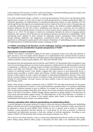 Assessment of the evidence of links between gender equality, peacebuilding and statebuilding 14 
it does underscore the necessity of women’s early involvement in constitution-drafting processes to improve the prospects of better outcomes (Haynes et al., 2011; Hudson, 2009). 
Even when constitutional change is effective in removing discriminatory formal norms and advancing gender equality goals on paper, it can be only one part of a multi-pronged process to enhance gender-based rights. As with peace agreements, the implementation of constitutional agreements remains an acute challenge in FCAS, and the gap between the legal (de jure) and practical (de facto) reality of how the new rules of the game play out is especially problematic from the perspective of gender relations. The different examples highlighted in the literature underscore the fact that women’s mobilisation and inclusion are a necessary, but not sufficient, condition for achieving gender-positive outcomes for women in peace process settings and in new constitutions (Haynes et al., 2011). To the degree to which new constitutions formalise the terms of emerging political settlements, they represent critical moments for the subsequent dynamics and directions of statebuilding. Unless international actors capitalise on these moments for supporting women’s participation (either formally or through lobbying capabilities and engagement), constitutional reform risks becoming a critical missed opportunity to embed gender equality goals in the normative foundations of statebuilding processes. In addition, the implementation of constitutional norms remains a challenge in itself. 
3.1.4 What, according to the literature, are the challenges, barriers and opportunities related to the integration and consideration of gender perspectives in FCAS? 
International normative framework 
UNSCR 1325 marked a watershed in calling for the need to incorporate women more fully and explicitly in peace processes, even if its impact and the progress on its implementation have remained limited in practice. The resolution provided formal high-level and international acknowledgement that the exclusion of women from conflict resolution is a threat to peace (Barnes, 2011; Bell and O’Rourke, 2010). 
Documented local and transnational activism that has used UNSCR 1325 demonstrates that it has played at least some role in promoting references to women in peace processes, whether directly, by influencing those involved in negotiation, or indirectly, by enabling women to mobilise and influence negotiations even from outside the process itself (Bell and O’Rourke, 2010). However, the internationalisation of a process is not, in itself, conducive to enhancing women’s voice. Rather, it appears that, when a process is more domestically driven, it becomes more accessible to women’s inputs and influence. Conflict situations acquire international visibility because of their capacity for mass violence and regional or international destabilisation. Because of this, there may be a greater tendency in these contexts to prioritise a fairly closed deal between military elites, negotiated formally in a self-contained ‘one-track’ process, and where stability is more of a priority than inclusivity (Bell and O’Rourke, 2010). 
Indeed, while having a normative requirement such as UNSCR 1325 may help exert pressure for the greater inclusion and incorporation of women, it is not in itself sufficient to guarantee them. It is essential to understand why women’s inclusion continues to prove so difficult. For example, are women’s quotas hard to implement if there are other quotas, perhaps along ethnic lines, that are seen as more essential to ensure peace, and what is the nature of the forces of resistance, whether through religious opposition to gender equality or the prevalence of social norms that discriminate against women? The knowledge base on how these dilemmas, or dynamics of political prioritisation, occur in relation to how gender equality goals feature in the peace agreements or constitutional reform process remains very underdeveloped. 
Tensions embedded within different peacebuilding and statebuilding efforts 
A crucial challenge to the greater inclusion of women’s issues and concerns in peacebuilding and statebuilding efforts is that there may be an overall perception that these are not as much of a priority as other issues that must be addressed to secure the peace (DFID, 2010). Women are not, in general, seen as central to ‘making or breaking’ a peace agreement, and their interests, as a social group, are not seen as necessary to frame the compromises and inducements necessary to kick-start, continue or conclude negotiations. According to some experts, UNSCR 1325 has had little effect on these core dynamics (Haynes et al., 2011). 
This is clear in cases where ethnicity is seen as a much more fundamental fault-line for conflict. In such settings, power sharing among different ethnic groups is advocated, but there tends to be remarkably little gender  
