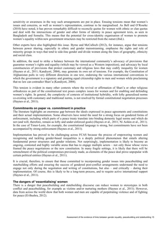 Assessment of the evidence of links between gender equality, peacebuilding and statebuilding 15 
sensitivity or awareness in the way such arrangements are put in place. Ensuing tensions mean that women’s issues and concerns, as well as women’s representation, continue to be marginalised. As Bell and O’Rourke (2010) have noted, it has proven remarkably difficult to reconcile quotas for women with ethnic or clan quotas and deal with the intersections of gender and other forms of identity in peace agreement texts, as seen in Bangladesh and Somalia. This means that the potential for cross-identity organisation of women to promote women’s equality within new government structures may be restricted from the outset (ibid.). 
Other experts have also highlighted this issue. Byrne and McCulloch (2012), for instance, argue that tensions between power sharing, especially in ethnic and gender mainstreaming, emphasise the rights and role of minority groups in ways that tend to side-line gender and divide women along the lines of geography, ethnicity and social class. 
In addition, the need to strike a balance between the international community’s advocacy of provisions that guarantee women’s rights and equality (which may be viewed as a Western imposition), and advocacy by local constituencies of provisions that protect customary and religious laws that may codify inequality for women (Haynes et al., 2011; Kandiyoti, 2004), may generate its own set of tensions. For example, the Constitution of Afghanistan pulls in very different directions in one text, endorsing the various international conventions to which the government is a signatory and granting equal citizenship rights to men and women while proclaiming that no law can contradict Shari’a (Kandiyoti, 2004). 
This tension is evident in many other contexts where the revival or affirmation of Shari’a or other religious orthodoxies as part of the constitutional text poses complex issues for women and for enabling and defending women’s rights. In general, the complexity of contexts of institutional hybridity, with lofty generalised norms co-existing with customary and traditional norms, is not resolved by formal constitutional negotiation processes (Haynes et al., 2011). 
Commitments on paper vs. commitment in practice 
The literature highlights an enormous gap between the ideals expressed in peace agreements and constitutions and their actual implementation. Some observers have noted the need for a strong focus on gendered forms of enforcement, including which parts of a peace treaty translate into binding domestic legal norms and which do not (and will, therefore, remain as lofty and under-enforced goals) (Haynes et al., 2011; Ní Aoláin et al., 2011). In the case of Timor-Leste, for example, the constitutional language is strong, but commitments have not been accompanied by strong enforcement (Haynes et al., 2011). 
Implementation has proved to be challenging across FCAS because the process of empowering women and recognising and tackling gender-based inequalities is a deeply political phenomenon that entails altering fundamental power structures and gender relations. Not surprisingly, implementation is likely to become an ongoing, contested and highly variable arena that has to engage multiple actors – not only those whose views framed the peace negotiations or the new constitution. In many fragile settings, it is likely that there will be retrenchment of the political compromises previously made, as elements of the peace deal prove unpopular with certain political entities (Haynes et al., 2011). 
It is crucial, therefore, to ensure that those committed to incorporating gender issues into peacebuilding and statebuilding efforts and ensuring the success of gendered post-conflict arrangements understand the need to engage not only during the negotiation and writing of constitutions, but also – and critically – during their implementation. Of course, this is likely to be a long-term process, and to require active international support (Haynes et al., 2011). 
The dangers of ‘essentialising’ women 
There is a danger that peacebuilding and statebuilding discourse can reduce women to stereotypes in both conflict and peacebuilding, for example as victims and/or nurturing mothers (Haynes et al., 2011). However, data from across the world show that both women and men are capable of perpetrating violence and of fighting for peace (El-Bushra, 2012).  