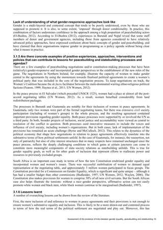 Assessment of the evidence of links between gender equality, peacebuilding and statebuilding 16 
Lack of understanding of what gender-responsive approaches look like 
Gender is a multi-layered and contested concept that tends to be poorly understood, even by those who are supposed to promote it. It is also, to some extent, ‘imposed’ through donor conditionality. In practice, this combination of factors undermines confidence in the approach among a high proportion of peacebuilding actors (El-Bushra, 2012). According to El-Bushra (2012), experiences in Burundi and Nepal reveal that some staff members of donor and government agencies, including those from agencies considered to have relatively advanced policy approaches, have expressed confusion about basic concepts of gender and peacebuilding, and have claimed that their organisations impose gender in programming as a policy agenda without being clear what it means in practice. 
3.1.5 Are there concrete examples of positive experiences, approaches, interventions and policies that can contribute to lessons for peacebuilding and statebuilding processes and agendas? 
There are a few examples of peacebuilding negotiations and/or constitution-making processes that have been (relatively) gender-responsive and incorporated gender perspectives in the establishment of the new rules of the game. The negotiations in Northern Ireland, for example, illustrate the capacity of women to make gender central to the agreements by using the momentum towards finalised political agreements to create a women’s political party that was included in the core of the negotiation process. To keep negotiations on track, the Women’s Coalition became the de facto facilitator between the male-dominated warring ethno-religious political factions (Fearon, 1999; Haynes et al., 2011; UN Women, 2012). 
In the peace process in El Salvador (which preceded UNSCR 1325), women had a place at almost all the post- accord negotiating tables (UN Women, 2012). As a result, women benefited considerably from land redistribution packages. 
The processes in Burundi and Guatemala are notable for their inclusion of women in peace agreements. In Guatemala, only two women were part of the formal negotiating teams, but there was extensive civil society participation (including of women’s groups) in the whole process, and the resulting agreement contained important provisions regarding gender equality. Both peace processes were supported by or involved the UN as a third party. In both, broader projects of inclusion, social justice and accountability were viewed as central to resolution of the conflict in question. Both processes used innovative measures to include the voices and influence of civil society, including women’s organisations. But in both cases, lack of implementation of the provisions has remained an acute challenge (Byrne and McCulloch, 2012). This relates to the dynamics of the political economy that shape how negotiations in relation to peace agreements effectively translate into the substantive terms of how political settlements unfold. In the case of Guatemala, for instance, the reassertion, not only of patriarchy but also of elite interest structures that in many respects have remained unchanged since the peace process, reflects the deeply challenging conditions in which gains at certain junctures can come to constitute more meaningful components of state–society relations as statebuilding unfolds. This is true for gender equality goals, as well as for other goals of inclusion that represent efforts to reallocate power and resources to previously excluded groups. 
South Africa is an important case study in terms of how the new Constitution enshrined gender equality and incorporated women and women’s issues. There was successful mobilisation of women to demand equal representation at the negotiating table, and approximately 3 million women participated in focus groups. The Constitution provided for a Commission on Gender Equality, which is significant and quite unique – although it has had a smaller budget than other commissions (Budlender, 1997; UN Women, 2012; Waylen, 2006). The Constitution also makes provisions for women to comprise 30% of all new civil servants. But the South African case also helps illustrate the tensions: without a race–gender perspective, affirmative action can too easily promote white women and black men, while black women continue to be marginalised (Budlender, 1997). 
3.1.6 Lessons learnt 
A number of overarching lessons can be drawn from the review of the literature. 
First, the mere inclusion of and reference to women in peace agreements and their provisions is not enough to ensure women’s substantive equality and inclusion. This is likely to be a more drawn-out and contested process in terms of how the real terms of the political settlement are negotiated and play out. Moreover, this has  