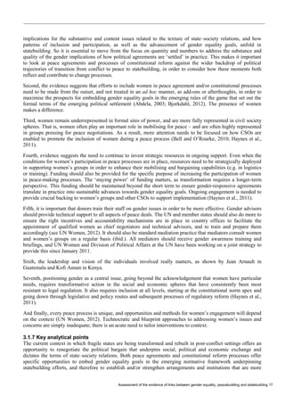 Assessment of the evidence of links between gender equality, peacebuilding and statebuilding 17 
implications for the substantive and content issues related to the texture of state–society relations, and how patterns of inclusion and participation, as well as the advancement of gender equality goals, unfold in statebuilding. So it is essential to move from the focus on quantity and numbers to address the substance and quality of the gender implications of how political agreements are ‘settled’ in practice. This makes it important to look at peace agreements and processes of constitutional reform against the wider backdrop of political trajectories of transition from conflict to peace to statebuilding, in order to consider how these moments both reflect and contribute to change processes. 
Second, the evidence suggests that efforts to include women in peace agreement and/or constitutional processes need to be made from the outset, and not treated in an ad hoc manner, as add-ons or afterthoughts, in order to maximise the prospects for embedding gender equality goals in the emerging rules of the game that set out the formal terms of the emerging political settlement (Abdela, 2003; Bjorkdahl, 2012). The presence of women makes a difference. 
Third, women remain underrepresented in formal sites of power, and are more fully represented in civil society spheres. That is, women often play an important role in mobilising for peace – and are often highly represented in groups pressing for peace negotiations. As a result, more attention needs to be focused on how CSOs are enabled to promote the inclusion of women during a peace process (Bell and O’Rourke, 2010; Haynes et al., 2011). 
Fourth, evidence suggests the need to continue to invest strategic resources in ongoing support. Even when the conditions for women’s participation in peace processes are in place, resources need to be strategically deployed in supporting women’s groups in order to enhance their mobilising and bargaining capabilities (e.g. in logistics or training). Funding should also be provided for the specific purpose of increasing the participation of women in peace-making processes. The ‘staying power’ of funding matters, as transformation requires a longer-term perspective. This funding should be maintained beyond the short term to ensure gender-responsive agreements translate in practice into sustainable advances towards gender equality goals. Ongoing engagement is needed to provide crucial backing to women’s groups and other CSOs to support implementation (Haynes et al., 2011). 
Fifth, it is important that donors train their staff on gender issues in order to be more effective. Gender advisors should provide technical support to all aspects of peace deals. The UN and member states should also do more to ensure the right incentives and accountability mechanisms are in place in country offices to facilitate the appointment of qualified women as chief negotiators and technical advisors, and to train and prepare them accordingly (see UN Women, 2012). It should also be standard mediation practice that mediators consult women and women’s groups on a regular basis (ibid.). All mediators should receive gender awareness training and briefings, and UN Women and Division of Political Affairs at the UN have been working on a joint strategy to provide this since January 2011. 
Sixth, the leadership and vision of the individuals involved really matters, as shown by Jean Arnault in Guatemala and Kofi Annan in Kenya. 
Seventh, positioning gender as a central issue, going beyond the acknowledgement that women have particular needs, requires transformative action in the social and economic spheres that have consistently been most resistant to legal regulation. It also requires inclusion at all levels, starting at the constitutional norm apex and going down through legislative and policy routes and subsequent processes of regulatory reform (Haynes et al., 2011). 
And finally, every peace process is unique, and opportunities and methods for women’s engagement will depend on the context (UN Women, 2012). Technocratic and blueprint approaches to addressing women’s issues and concerns are simply inadequate; there is an acute need to tailor interventions to context. 
3.1.7 Key analytical points 
The current context in which fragile states are being transformed and rebuilt in post-conflict settings offers an opportunity to renegotiate the political bargain that underpins social, political and economic exchange and dictates the terms of state–society relations. Both peace agreements and constitutional reform processes offer specific opportunities to embed gender equality goals in the emerging normative framework underpinning statebuilding efforts, and therefore to establish and/or strengthen arrangements and institutions that are more  