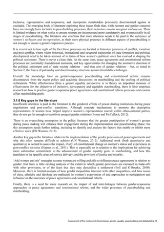 Assessment of the evidence of links between gender equality, peacebuilding and statebuilding 18 
inclusive, representative and responsive, and incorporate stakeholders previously discriminated against or excluded. The emerging body of literature exploring these issues finds that, while women and gender concerns have increasingly been included in peacebuilding processes, their inclusion remains marginal and uneven. There is limited evidence on what works to ensure women are incorporated more consistently and systematically in all stages of peacebuilding. The literature also confirms that more attention needs to be paid to the substance of women’s inclusion and incorporation, as their mere physical presence in different aspects of peacebuilding is not enough to ensure a gender-responsive process. 
It is crucial not to lose sight of the fact these processes are located in historical junctures of conflict, transition and post-conflict, where wider historical, institutional and structural trajectories of state formation and political development need to be taken account of in terms of how women’s political voice has evolved in shaping the political settlement. There is never a clean slate. At the same time, peace agreements and constitutional reform processes are potentially foundational moments, and key opportunities for changing the normative direction of the political settlement and of state–society relations – and thus also of gender relations – but, as noted in Section 2, the forces of patriarchy and discriminatory structures remain formidable challenges. 
Overall, the knowledge base on gender-responsive peacebuilding and constitutional reform remains disconnected from the recent policy and academic discussions on statebuilding and the crafting of political settlements. While effectiveness from a gender equality perspective is in theory an important measure of effectiveness for the objectives of inclusive, participatory and equitable statebuilding, there is little empirical research on how in practice gender responsive peace agreements and constitutional reform processes and content affect statebuilding goals. 
3.1.8 Key gaps in the literature 
Insufficient attention is paid in the literature to the gendered effects of power-sharing institutions during peace negotiations and post-conflict transitions. Although concrete mechanisms to promote the descriptive representation of women have helped improve women’s representation overall within ethno-national parties, they do not go far enough to transform unequal gender relations (Byrne and McCulloch, 2012). 
There is an overarching assumption in the policy literature that the greater participation of women’s groups during peace making will enhance their engagement during the implementation and peacebuilding phase, but this assumption needs further testing, including to identify and analyse the factors that enable or inhibit more effective voice (UN Women, 2012). 
Another key gap in the literature relates to the implementation of the gender provisions of peace agreements and why this often remains difficult to achieve (UN Women, 2012). Additional work (both quantitative and qualitative) is needed to assess the impact, if any, of constitutional change on women’s status and experiences in post-conflict societies (Haynes et al., 2011). This is especially so in relation to the implications for achieving more substantive commitment to the advancement of gender equality goals in statebuilding, and how this translates in the specific areas of service delivery, and the provision of justice and security. 
‘Add women and stir’ strategies assume women are willing and able to influence peace agreements in relation to gender. But there is little existing analysis of the extent to which gender provisions are excluded in trade-offs with other provisions, or of the fears that they may destabilise a settlement (Bell and O’Rourke, 2010). Moreover, there is limited analysis of how gender inequalities intersect with other inequalities, and how issues of class, ethnicity and ideology are replicated in women’s experiences of and approaches to participation and influence on the outcomes of peace agreements and constitutional reform. 
Finally, there is a need for more research on the impact of and inter-linkages between gender-responsive approaches in peace agreements and constitutional reform, and the wider processes of peacebuilding and statebuilding.  