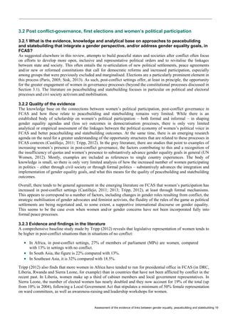 Assessment of the evidence of links between gender equality, peacebuilding and statebuilding 19 
3.2 Post conflict-governance, first elections and women’s political participation 
3.2.1 What is the evidence, knowledge and analytical base on approaches to peacebuliding and statebuilding that integrate a gender perspective, and/or address gender equality goals, in FCAS? 
As suggested elsewhere in this review, attempts to build peaceful states and societies after conflict often focus on efforts to develop more open, inclusive and representative political orders and to revitalise the linkages between state and society. This often entails the re-articulation of new political settlements, peace agreements and/or new or reformed constitutions that call for democratic reforms and increased participation, especially among groups that were previously excluded and marginalised. Elections are a particularly prominent element in this process (Paris, 2005; Sisk, 2013). As such, post-conflict settings offer, at least in principle, the opportunity for the greater engagement of women in governance processes (beyond the constitutional processes discussed in Section 3.1). The literature on peacebuilding and statebuilding focuses in particular on political and electoral processes and civi society activism and mobilisation. 
3.2.2 Quality of the evidence 
The knowledge base on the connections between women’s political participation, post-conflict governance in FCAS and how these relate to peacebuilding and statebuilding remains very limited. While there is an established body of scholarship on women’s political participation – both formal and informal – in shaping gender equality agendas and (less so) outcomes in democratisation processes, there is only very limited analytical or empirical assessment of the linkages between the political economy of women’s political voice in FCAS and better peacebuilding and statebuilding outcomes. At the same time, there is an emerging research agenda on the need for a greater understanding of the opportunity structures that are related to these processes in FCAS contexts (Castillejo, 2011; Tripp, 2012). In the grey literature, there are studies that point to examples of increasing women’s presence in post-conflict governance, the factors contributing to this and a recognition of the insufficiency of quotas and women’s presence to substantively advance gender equality goals in general (UN Women, 2012). Mostly, examples are included as references to single country experiences. The body of knowledge is small, so there is only very limited analysis of how the increased number of women participating in politics – either through civil society or through formal politics – substantively advances the integration and implementation of gender equality goals, and what this means for the quality of peacebuilding and statebuilding outcomes. 
Overall, there tends to be general agreement in the emerging literature on FCAS that women’s participation has increased in post-conflict settings (Castillejo, 2011; 2013; Tripp, 2012), at least through formal mechanisms. This appears to correspond to a number of factors, including changes in gender roles resulting from conflict, the strategic mobilisation of gender advocates and feminist activists, the fluidity of the rules of the game as political settlements are being negotiated and, to some extent, a supportive international discourse on gender equality. This seems to be the case even when women and/or gender concerns have not been incorporated fully into formal peace processes. 
3.2.3 Evidence and findings in the literature 
A comprehensive baseline study made by Tripp (2012) reveals that legislative representation of women tends to be higher in post-conflict situations than in situations of no conflict: 
 In Africa, in post-conflict settings, 27% of members of parliament (MPs) are women, compared with 13% in settings with no conflict. 
 In South Asia, the figure is 22% compared with 13%. 
 In Southeast Asia, it is 32% compared with 18.5%. 
Tripp (2012) also finds that more women in Africa have tended to run for presidential office in FCAS (in DRC, Liberia, Rwanda and Sierra Leone, for example) than in countries that have not been afflicted by conflict in the recent past. In Liberia, women make up a third of cabinet members and local government representatives. In Sierra Leone, the number of elected women has nearly doubled and they now account for 19% of the total (up from 10% in 2004), following a Local Government Act that stipulates a minimum of 50% female representation on ward committees, as well as awareness-raising and leadership workshops for women.  