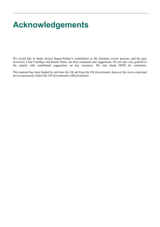 Acknowledgements 
We would like to thank Jessica Hagen-Zanker’s contribution to the literature review process, and the peer reviewers, Clare Castillejo and Rachel Slater, for their comments and suggestions. We are also very grateful to the experts who contributed suggestions on key resources. We also thank DFID for comments. This material has been funded by aid from the UK aid from the UK Government, however the views expressed do not necessarily reflect the UK Government's official policies.  