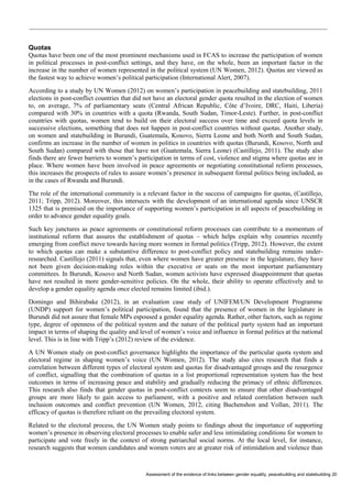 Assessment of the evidence of links between gender equality, peacebuilding and statebuilding 20 
Quotas 
Quotas have been one of the most prominent mechanisms used in FCAS to increase the participation of women in political processes in post-conflict settings, and they have, on the whole, been an important factor in the increase in the number of women represented in the political system (UN Women, 2012). Quotas are viewed as the fastest way to achieve women’s political participation (International Alert, 2007). 
According to a study by UN Women (2012) on women’s participation in peacebuilding and statebuilding, 2011 elections in post-conflict countries that did not have an electoral gender quota resulted in the election of women to, on average, 7% of parliamentary seats (Central African Republic, Côte d’Ivoire, DRC, Haiti, Liberia) compared with 30% in countries with a quota (Rwanda, South Sudan, Timor-Leste). Further, in post-conflict countries with quotas, women tend to build on their electoral success over time and exceed quota levels in successive elections, something that does not happen in post-conflict countries without quotas. Another study, on women and statebuilding in Burundi, Guatemala, Kosovo, Sierra Leone and both North and South Sudan, confirms an increase in the number of women in politics in countries with quotas (Burundi, Kosovo, North and South Sudan) compared with those that have not (Guatemala, Sierra Leone) (Castillejo, 2011). The study also finds there are fewer barriers to women’s participation in terms of cost, violence and stigma where quotas are in place. Where women have been involved in peace agreements or negotiating constitutional reform processes, this increases the prospects of rules to assure women’s presence in subsequent formal politics being included, as in the cases of Rwanda and Burundi. 
The role of the international community is a relevant factor in the success of campaigns for quotas, (Castillejo, 2011; Tripp, 2012). Moreover, this intersects with the development of an international agenda since UNSCR 1325 that is premised on the importance of supporting women’s participation in all aspects of peacebuilding in order to advance gender equality goals. 
Such key junctures as peace agreements or constitutional reform processes can contribute to a momentum of institutional reform that assures the establishment of quotas – which helps explain why countries recently emerging from conflict move towards having more women in formal politics (Tripp, 2012). However, the extent to which quotas can make a substantive difference to post-conflict policy and statebuilding remains under- researched. Castillejo (2011) signals that, even where women have greater presence in the legislature, they have not been given decision-making roles within the executive or seats on the most important parliamentary committees. In Burundi, Kosovo and North Sudan, women activists have expressed disappointment that quotas have not resulted in more gender-sensitive policies. On the whole, their ability to operate effectively and to develop a gender equality agenda once elected remains limited (ibid.). 
Domingo and Bihirabake (2012), in an evaluation case study of UNIFEM/UN Development Programme (UNDP) support for women’s political participation, found that the presence of women in the legislature in Burundi did not assure that female MPs espoused a gender equality agenda. Rather, other factors, such as regime type, degree of openness of the political system and the nature of the political party system had an important impact in terms of shaping the quality and level of women’s voice and influence in formal politics at the national level. This is in line with Tripp’s (2012) review of the evidence. 
A UN Women study on post-conflict governance highlights the importance of the particular quota system and electoral regime in shaping women’s voice (UN Women, 2012). The study also cites research that finds a correlation between different types of electoral system and quotas for disadvantaged groups and the resurgence of conflict, signalling that the combination of quotas in a list proportional representation system has the best outcomes in terms of increasing peace and stability and gradually reducing the primacy of ethnic differences. This research also finds that gender quotas in post-conflict contexts seem to ensure that other disadvantaged groups are more likely to gain access to parliament, with a positive and related correlation between such inclusion outcomes and conflict prevention (UN Women, 2012, citing Buchenshon and Vollan, 2011). The efficacy of quotas is therefore reliant on the prevailing electoral system. 
Related to the electoral process, the UN Women study points to findings about the importance of supporting women’s presence in observing electoral processes to enable safer and less intimidating conditions for women to participate and vote freely in the context of strong patriarchal social norms. At the local level, for instance, research suggests that women candidates and women voters are at greater risk of intimidation and violence than  