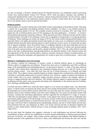 Assessment of the evidence of links between gender equality, peacebuilding and statebuilding 21 
are men. In Senegal, a Women’s Situation Room for Peaceful Elections was established, aimed at protecting women from election-related violence (UN Women, 2012). Such pre-emptive measures can contribute to reducing the likelihood that women will experience violence during electoral periods. In Côte d’Ivoire, support to training individuals as voter registration mentors aimed to sensitise women about their voter rights and on how to use identity cards to enrol on electoral lists (ibid.). 
Political parties 
Political parties are essential vehicles that could enable women’s participation in the political system. They play a central role in generating and fielding potential women candidates. Yet there is very limited research on women and political parties in FCAS. The available research (reviewed in Castillejo, 2011 and Tripp, 2012) signals the role of political parties across FCAS emerging as the main gatekeepers – or barriers – to women’s formal political participation and policy influence. When patriarchy prevails in both the structure and the culture of political parties, this adds to the challenges women face in engaging in formal politics or occupying positions of influence. These challenges are clearly not unique to FCAS, but in post-conflict settings political parties seem especially likely to be highly personalised around male leaders (in some cases ex-combatants) and do business through informal networks and in informal spaces to which women do not have access. In systems that use party lists to appoint candidates, where the political future of candidates depends on the party leadership and not on voters, parties control the selection of women candidates, and the promotion of women into decision-making roles in the party and government, and the policy agenda (Castillejo, 2011). Thus, the wider political economy (such as the logic of patrimonialism and patronage politics), the particular features of the electoral system and the implications of this for the internal politics, incentive structures and power relations in political parties are important in defining the challenges and opportunities for women to gain entry to political parties – and at what level. 
Women’s mobilisation and civil society 
The literature confirms the importance of women’s action in informal political spaces as constituting an effective sphere of engagement and influence. Women have been active in mobilisation and CSOs at different stages of the peacebuilding and statebuilding process. As discussed in Section 3.1, many of the gains achieved on gender issues during peace negotiations and constitution-making processes are in part the result of such activism among women – even when they have been left out of formal processes, as in Burundi and Nepal (Falch, 2010). The evidence remains underdeveloped on whether changed roles resulting from conflict dynamics contribute to sustainable enhancement of women’s political voice. However, support to capacity development of women leaders and civil society capabilities during transition processes enhances the strategic capacity of women to engage politically and exert influence. This includes logistical support to attend meetings, to engage in lobbying activities and to carry out general networking with stakeholders in the political process (Castillejo, 2011; Domingo and Bihirabake, 2012). 
Cornwall and Goetz (2005) have noted that donor support to civil society has helped create ‘new democratic spaces’ in which women can pressure the policy process from outside formal political institutions. This seems to be particularly true in post-conflict contexts where there was once little space for women’s political activity (e.g. Burundi, Sierra Leone, Southern Sudan), and where donor funding for civil society has provided women with resources, training and networking opportunities and has supported the development of a range of women’s CSOs that can participate in policy debates. Critically, it also appears that women can take on leadership roles and promote gender equality in FCAS through civil society activism without facing the hostility and obstruction they confront in political parties or formal electoral processes. This may be because civil society is a relatively new space with fewer links to traditional power and patronage relations, and one in which female activists have been prominent from the very beginning. In effect, civil society activism provides an alternative platform for women to enter formal politics without having to come up through political parties (Castillejo, 2011; 2013; Tripp, 2012). 
On the other hand, the literature also suggests a decrease in such mobilisation and activism following the consolidation of peace, with far less mobilisation of women around statebuilding to influence post-governance processes. In Kosovo, for example, while women activists, politicians and academics had lobbied together to demand inclusion in the negotiations on Kosovo’s status, such collaboration has become far more rare, and the  
