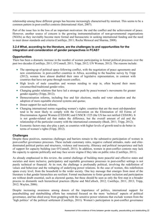 Assessment of the evidence of links between gender equality, peacebuilding and statebuilding 22 
relationship among these different groups has become increasingly characterised by mistrust. This seems to be a common pattern in post-conflict contexts (International Alert, 2007). 
Part of the issue lies in the loss of an important motivation: the end the conflict and the achievement of peace. However, another source of concern is the growing instrumentalisation of non-governmental organisations (NGOs) as they inevitably become more formal and bureaucratic in seeking international funding and the need to meet donor standards and criteria (Castillejo, 2011; Rocha Menocal and Sharma, 2008). 
3.2.4 What, according to the literature, are the challenges to and opportunities for the integration and consideration of gender perspectives in FCAS? 
Opportunities 
There has been a dramatic increase in the number of women participating in formal political processes over the past two decades (Castillejo, 2011; O’Connell, 2011; Tripp, 2012; UN Women, 2012). The reasons include: 
 The opening-up of political space following conflict, with the negotiation of peace agreements and new constitutions: in post-conflict countries in Africa, according to the baseline survey by Tripp (2012), women have almost doubled their rates of legislative representation, in contrast with countries that have not gone through recent conflict; 
 High levels of male casualties and women needing to step in, often beyond their more circumscribed traditional gender roles; 
 Changing gender relations that have led a stronger push by peace/women’s movements for greater gender equality (Tripp, 2012); 
 Democratisation reforms, including free and fair elections, media and voter education and the adoption of more equitable electoral systems and quotas; 
 Donor support for such reforms; 
 Changing international norms regarding women’s rights: countries that are the most aid-dependent tend to be most likely to comply with the Convention on the Elimination of All Forms of Discrimination Against Women (CEDAW) and UNSCR 1325 (the US has not ratified CEDAW). It is not gender-related aid that makes the difference, but the overall amount of aid and the relationship of the particular country with the international community (Bush, 2011; Tripp, 2012); 
 Economic factors may also play a part, as countries with higher levels of growth tend to do better in terms of women’s rights (Tripp, 2012). 
Challenges 
Despite these positives, numerous challenges and barriers remain to the substantive participation of women in post-conflict governance processes. These include customary rules, negative cultural attitudes, male- and elite- dominated political parties and structures, violence and insecurity, illiteracy and political inexperience and lack of support for capacity building (see O’Connell, 2011). In addition, women in post-conflict contexts may lack the capacity to operate politically and may face severe stigma if they take on public roles (Castillejo, 2011). 
As already emphasised in this review, the central challenge of building more peaceful and effective states and societies and more inclusive, participatory and equitable governance processes in post-conflict settings is not purely technical or financial. At its root, the challenge is profoundly political, involving the redefinition of values and behaviour and the reshaping of underlying power relations. In the case of women, this redefinition spans every level, from the household to the wider society. One key message that emerges from most of the literature is that gender hierarchies are resilient. Formal mechanisms to foster greater inclusion and participation are without doubt essential, such as electoral quotas, but these should be seen as only the first step in a broader process to dismantle such hierarchical practices (Byrne and McCulloch, 2012; Castillejo, 2011; 2013; Tripp, 2012; Waylen, 2006). 
Despite increasing awareness among donors of the importance of politics, international support for peacebuilding and statebuilding efforts has remained focused on the more ‘technical’ aspects of political governance, and has shied away from grappling with the sensitive power relations that exclude women from the ‘high politics’ of the political settlement (Castillejo, 2011). Women’s participation in post-conflict governance  