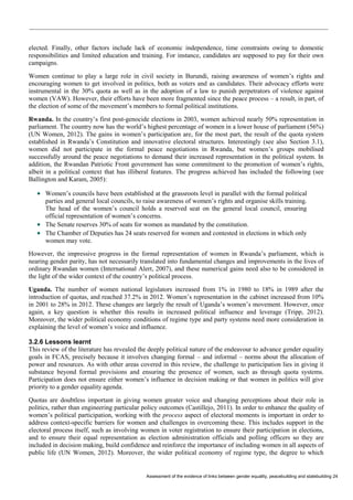 Assessment of the evidence of links between gender equality, peacebuilding and statebuilding 24 
elected. Finally, other factors include lack of economic independence, time constraints owing to domestic responsibilities and limited education and training. For instance, candidates are supposed to pay for their own campaigns. 
Women continue to play a large role in civil society in Burundi, raising awareness of women’s rights and encouraging women to get involved in politics, both as voters and as candidates. Their advocacy efforts were instrumental in the 30% quota as well as in the adoption of a law to punish perpetrators of violence against women (VAW). However, their efforts have been more fragmented since the peace process – a result, in part, of the election of some of the movement’s members to formal political institutions. 
Rwanda. In the country’s first post-genocide elections in 2003, women achieved nearly 50% representation in parliament. The country now has the world’s highest percentage of women in a lower house of parliament (56%) (UN Women, 2012). The gains in women’s participation are, for the most part, the result of the quota system established in Rwanda’s Constitution and innovative electoral structures. Interestingly (see also Section 3.1), women did not participate in the formal peace negotiations in Rwanda, but women’s groups mobilised successfully around the peace negotiations to demand their increased representation in the political system. In addition, the Rwandan Patriotic Front government has some commitment to the promotion of women’s rights, albeit in a political context that has illiberal features. The progress achieved has included the following (see Ballington and Karam, 2005): 
 Women’s councils have been established at the grassroots level in parallel with the formal political parties and general local councils, to raise awareness of women’s rights and organise skills training. The head of the women’s council holds a reserved seat on the general local council, ensuring official representation of women’s concerns. 
 The Senate reserves 30% of seats for women as mandated by the constitution. 
 The Chamber of Deputies has 24 seats reserved for women and contested in elections in which only women may vote. 
However, the impressive progress in the formal representation of women in Rwanda’s parliament, which is nearing gender parity, has not necessarily translated into fundamental changes and improvements in the lives of ordinary Rwandan women (International Alert, 2007), and these numerical gains need also to be considered in the light of the wider context of the country’s political process. 
Uganda. The number of women national legislators increased from 1% in 1980 to 18% in 1989 after the introduction of quotas, and reached 37.2% in 2012. Women’s representation in the cabinet increased from 10% in 2001 to 28% in 2012. These changes are largely the result of Uganda’s women’s movement. However, once again, a key question is whether this results in increased political influence and leverage (Tripp, 2012). Moreover, the wider political economy conditions of regime type and party systems need more consideration in explaining the level of women’s voice and influence. 
3.2.6 Lessons learnt 
This review of the literature has revealed the deeply political nature of the endeavour to advance gender equality goals in FCAS, precisely because it involves changing formal – and informal – norms about the allocation of power and resources. As with other areas covered in this review, the challenge to participation lies in giving it substance beyond formal provisions and ensuring the presence of women, such as through quota systems. Participation does not ensure either women’s influence in decision making or that women in politics will give priority to a gender equality agenda. 
Quotas are doubtless important in giving women greater voice and changing perceptions about their role in politics, rather than engineering particular policy outcomes (Castillejo, 2011). In order to enhance the quality of women’s political participation, working with the process aspect of electoral moments is important in order to address context-specific barriers for women and challenges in overcoming these. This includes support in the electoral process itself, such as involving women in voter registration to ensure their participation in elections, and to ensure their equal representation as election administration officials and polling officers so they are included in decision making, build confidence and reinforce the importance of including women in all aspects of public life (UN Women, 2012). Moreover, the wider political economy of regime type, the degree to which  