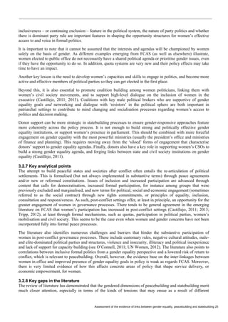 Assessment of the evidence of links between gender equality, peacebuilding and statebuilding 25 
inclusiveness – or continuing exclusion – feature in the political system, the nature of party politics and whether there is dominant party rule are important features in shaping the opportunity structures for women’s effective access to and voice in formal politics. 
It is important to note that it cannot be assumed that the interests and agendas will be championed by women solely on the basis of gender. As different examples emerging from FCAS (as well as elsewhere) illustrate, women elected to public office do not necessarily have a shared political agenda or prioritise gender issues, even if they have the opportunity to do so. In addition, quota systems are very new and their policy effects may take time to have an impact. 
Another key lesson is the need to develop women’s capacities and skills to engage in politics, and become more active and effective members of political parties so they can get elected in the first place. 
Beyond this, it is also essential to promote coalition building among women politicians, linking them with women’s civil society movements, and to support high-level dialogue on the inclusion of women in the executive (Castillejo, 2011; 2013). Coalitions with key male political brokers who are supportive of gender equality goals and networking and dialogue with ‘resistors’ in the political sphere are both important in patriarchal settings to contribute to mind changing and socialisation processes regarding women’s access to politics and decision making. 
Donor support can be more strategic in statebuilding processes to ensure gender-responsive approaches feature more coherently across the policy process. It is not enough to build strong and politically effective gender equality institutions, or support women’s presence in parliament. This should be combined with more forceful engagement on gender equality with the most powerful ministries (usually the president’s office and ministries of finance and planning). This requires moving away from the ‘siloed’ forms of engagement that characterise donors’ support to gender equality agendas. Finally, donors also have a key role in supporting women’s CSOs to build a strong gender equality agenda, and forging links between state and civil society institutions on gender equality (Castillejo, 2011). 
3.2.7 Key analytical points 
The attempt to build peaceful states and societies after conflict often entails the re-articulation of political settlements. This is formalised (but not always implemented in substantive terms) through peace agreements and/or new or reformed constitutions. Issues of inclusion and increased participation are advanced through content that calls for democratisation, increased formal participation, for instance among groups that were previously excluded and marginalised, and new terms for political, social and economic engagement (sometimes referred to as the social contract) through new rights commitments, or principles of equality, inclusion, consultation and responsiveness. As such, post-conflict settings offer, at least in principle, an opportunity for the greater engagement of women in governance processes. There tends to be general agreement in the emerging literature on FCAS that women’s participation has increased in post-conflict settings (Castillejo, 2011; 2013; Tripp, 2012), at least through formal mechanisms, such as quotas, participation in political parties, women’s mobilisation and civil society. This seems to be the case even when women and gender concerns have not been incorporated fully into formal peace processes. 
The literature also identifies numerous challenges and barriers that hinder the substantive participation of women in post-conflict governance processes. These include customary rules, negative cultural attitudes, male- and elite-dominated political parties and structures, violence and insecurity, illiteracy and political inexperience and lack of support for capacity building (see O’Connell, 2011; UN Women, 2012). The literature also points to correlations between inclusive formal politics from a gender equality perspective and a lowered risk of return to conflict, which is relevant to peacebuilding. Overall, however, the evidence base on the inter-linkages between women in office and improved presence of gender equality goals in policy is weak as regards FCAS. Moreover, there is very limited evidence of how this affects concrete areas of policy that shape service delivery, or economic empowerment, for women. 
3.2.8 Key gaps in the literature 
The review of literature has demonstrated that the gendered dimensions of peacebuilding and statebuilding merit much closer attention, especially in terms of the kinds of tensions that may ensue as a result of different  