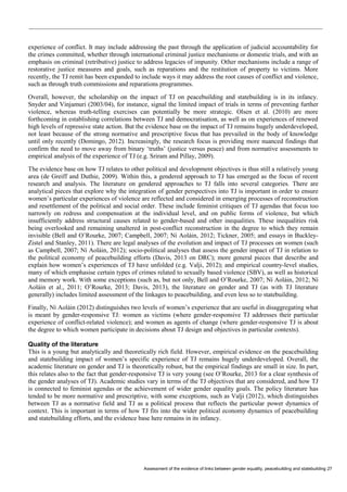 Assessment of the evidence of links between gender equality, peacebuilding and statebuilding 27 
experience of conflict. It may include addressing the past through the application of judicial accountability for the crimes committed, whether through international criminal justice mechanisms or domestic trials, and with an emphasis on criminal (retributive) justice to address legacies of impunity. Other mechanisms include a range of restorative justice measures and goals, such as reparations and the restitution of property to victims. More recently, the TJ remit has been expanded to include ways it may address the root causes of conflict and violence, such as through truth commissions and reparations programmes. 
Overall, however, the scholarship on the impact of TJ on peacebuilding and statebuilding is in its infancy. Snyder and Vinjamuri (2003/04), for instance, signal the limited impact of trials in terms of preventing further violence, whereas truth-telling exercises can potentially be more strategic. Olsen et al. (2010) are more forthcoming in establishing correlations between TJ and democratisation, as well as on experiences of renewed high levels of repressive state action. But the evidence base on the impact of TJ remains hugely underdeveloped, not least because of the strong normative and prescriptive focus that has prevailed in the body of knowledge until only recently (Domingo, 2012). Increasingly, the research focus is providing more nuanced findings that confirm the need to move away from binary ‘truths’ (justice versus peace) and from normative assessments to empirical analysis of the experience of TJ (e.g. Sriram and Pillay, 2009). 
The evidence base on how TJ relates to other political and development objectives is thus still a relatively young area (de Greiff and Duthie, 2009). Within this, a gendered approach to TJ has emerged as the focus of recent research and analysis. The literature on gendered approaches to TJ falls into several categories. There are analytical pieces that explore why the integration of gender perspectives into TJ is important in order to ensure women’s particular experiences of violence are reflected and considered in emerging processes of reconstruction and resettlement of the political and social order. These include feminist critiques of TJ agendas that focus too narrowly on redress and compensation at the individual level, and on public forms of violence, but which insufficiently address structural causes related to gender-based and other inequalities. These inequalities risk being overlooked and remaining unaltered in post-conflict reconstruction in the degree to which they remain invisible (Bell and O’Rourke, 2007; Campbell, 2007; Ní Aoláin, 2012; Tickner, 2005; and essays in Buckley- Zistel and Stanley, 2011). There are legal analyses of the evolution and impact of TJ processes on women (such as Campbell, 2007; Ní Aoláin, 2012); socio-political analyses that assess the gender impact of TJ in relation to the political economy of peacebuilding efforts (Davis, 2013 on DRC); more general pieces that describe and explain how women’s experiences of TJ have unfolded (e.g. Valji, 2012); and empirical country-level studies, many of which emphasise certain types of crimes related to sexually based violence (SBV), as well as historical and memory work. With some exceptions (such as, but not only, Bell and O’Rourke, 2007; Ní Aoláin, 2012; Ní Aoláin et al., 2011; O’Rourke, 2013; Davis, 2013), the literature on gender and TJ (as with TJ literature generally) includes limited assessment of the linkages to peacebuilding, and even less so to statebuilding. 
Finally, Ní Aoláin (2012) distinguishes two levels of women’s experience that are useful in disaggregating what is meant by gender-responsive TJ: women as victims (where gender-responsive TJ addresses their particular experience of conflict-related violence); and women as agents of change (where gender-responsive TJ is about the degree to which women participate in decisions about TJ design and objectives in particular contexts). 
Quality of the literature 
This is a young but analytically and theoretically rich field. However, empirical evidence on the peacebuilding and statebuilding impact of women’s specific experience of TJ remains hugely underdeveloped. Overall, the academic literature on gender and TJ is theoretically robust, but the empirical findings are small in size. In part, this relates also to the fact that gender-responsive TJ is very young (see O’Rourke, 2013 for a clear synthesis of the gender analyses of TJ). Academic studies vary in terms of the TJ objectives that are considered, and how TJ is connected to feminist agendas or the achievement of wider gender equality goals. The policy literature has tended to be more normative and prescriptive, with some exceptions, such as Valji (2012), which distinguishes between TJ as a normative field and TJ as a political process that reflects the particular power dynamics of context. This is important in terms of how TJ fits into the wider political economy dynamics of peacebuilding and statebuilding efforts, and the evidence base here remains in its infancy.  