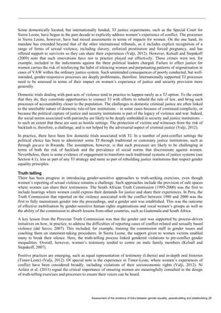Assessment of the evidence of links between gender equality, peacebuilding and statebuilding 29 
Some domestically located, but internationally funded, TJ justice experiments, such as the Special Court for Sierra Leone, have begun in the past decade to explicitly address women’s experience of conflict. The processes in Sierra Leone, however, have had mixed assessments in terms of impacts for women. On the one hand, its mandate has extended beyond that of the other international tribunals, as it includes explicit recognition of a range of forms of sexual violence, including slavery, enforced prostitution and forced pregnancy, and has offered support to survivors so they can share their experiences (Valji, 2012). However, Kelsall and Stepakoff (2009) note that such innovations have not in practice played out effectively. These crimes were not, for example, included in the indictments against the three political leaders charged. Failure to effect justice for women carries the risk of reinforcing the habit of silencing women and perpetuating patterns of stigmatisation in cases of VAW within the ordinary justice system. Such unintended consequences of poorly conducted, but well- intended, gender-responsive processes are deeply problematic, therefore. Internationally supported TJ processes need to be assessed in terms of their impact on women’s experience of justice and security provision more generally. 
Domestic trials dealing with past acts of violence tend in practice to happen rarely as a TJ option. To the extent that they do, they constitute opportunities to connect TJ with efforts to rebuild the rule of law, and bring such processes of accountability closer to the population. The challenges in domestic criminal justice are often linked to the unreliable nature of domestic rule-of-law institutions – in some cases because of continued complicity, or because the political capture of justice and security institutions is part of the legacy of violence and war. Indeed, the social norms associated with patriarchy are likely to be deeply embedded in security and justice institutions – to such an extent that these are seen as hostile settings. The protection of victims and witnesses from the risk of backlash is, therefore, a challenge, and is not helped by the adversarial aspect of criminal justice (Valji, 2012). 
In practice, there have been few domestic trials associated with TJ. In a number of post-conflict settings the political choice has been to administer some TJ through traditional or customary justice institutions, such as through gacaca in Rwanda. The assumption, however, is that such processes are likely to be challenging in terms of both the risk of backlash and the prevalence of social norms that discriminate against women. Nevertheless, there is some evidence of engagement to transform such traditional systems of justice systems (see Section 4.1), less as part of any TJ strategy and more as part of rebuilding justice institutions that respect gender equality principles. 
Truth telling 
There has been progress in introducing gender-sensitive approaches to truth-seeking exercises, even though women’s reporting of sexual violence remains a challenge. Such approaches include the provision of safe spaces where women can share their testimonies. The South African Truth Commission (1995-2000) was the first to include hearings where women could express their demands for justice and share their experiences. In Peru, the Truth Commission that reported on the violence associated with the conflict between 1980 and 2000 was the first to fully mainstream gender into the proceedings, and a gender unit was established. This was the outcome of effective mobilisation by gender-sensitive human rights organisations and vocal women’s groups as well as the ability of the commission to absorb lessons from other countries, such as Guatemala and South Africa. 
A key lesson from the Peruvian Truth Commission was that the gender unit was supported by process-driven initiatives on how, in practice, to address the difficulties of reporting cases of conflict-related and sexually based violence (dal Secco, 2007). This included, for example, training the commission staff in gender issues and coaching them on statement-taking procedures. In Sierra Leone, the support given to women victims enabled many to break their silence. Here, the truth-telling process linked gendered violations to pre-conflict gender inequalities. Overall, however, women’s testimony tended to centre on male family members (Kelsall and Stepakoff, 2007). 
Positive practices are emerging, such as equal representation of testimony (Liberia) and in-depth oral histories (Timor-Leste) (Valji, 2012). Of special note is the experience in Timor-Leste, where women’s experiences of conflict have been considered broadly, including violations of their socioeconomic rights (Valji, 2012). Ní Aoláin et al. (2011) signal the critical importance of ensuring women are meaningfully consulted in the design of truth-telling exercises and processes to ensure their voices can be heard.  