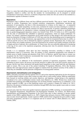 Assessment of the evidence of links between gender equality, peacebuilding and statebuilding 30 
There is a sense that truth-telling exercises provide wider scope for voice on the structural and gender-based inequalities related to conflict, and that the mandate for recommendations can be designed to include consideration of such issues. However, as feminist critiques have noted, how this can result (or has resulted) in a transformative agenda of substance is unclear. 
Reparations 
Reparations come in different forms and have different perceived benefits. They aim to ‘repair’ the damage caused by conflict. Programmes have included restitution, compensation, rehabilitation, satisfaction and guarantees of non-repetition, but there is little documentation or evidence on the impact on – or purposeful consideration of – gender inequalities. In some cases, restitution for women can mean returning to a context of injustice and inequality unless specific measures are taken to prevent this. In general, reparations programmes have omitted reparations for reproductive violence, including forced pregnancy, abortion or sterilisation. The data on gender-disaggregated reparations remain very limited (Valji, 2012). Ní Aoláin et al. (2011) especially note the risks of unintended bias embedded in reparations programmes, which are deeply problematic for women. For instance, reparations programmes can be under-inclusive in their design to the extent that they are based on a hierarchy of wrongs, in which acts of VAW may come last, thus diminishing access to reparations for women. In the Peruvian Truth Commission, rape appeared last on the list of potential harms done in conflict, as it did not end the survivor’s life or diminish her capacity to generate income. Reparations also, in many cases, can only follow acts of public testimony. Given the disincentives for women to give public testimony in the face of stigma and fear of reprisals, this is problematic. In Timor-Leste, this was somewhat addressed by introducing a time lag of two years in the reparations programme, allowing more time for potential claimants to come forward (ibid.). 
Overall, it is in reparations where there has been interesting innovation, including in relation to the transformative intent of TJ processes. Thus, for instance, in Peru, reparations programmes were reframed to include access to health, housing and education (Valji, 2012). In Morocco, specific harm done to women was recognised, but the Truth Commission recommended that women heads of household receive compensation directly, in that way bypassing Shar’ia. 
Land restitution is an additional of the transformative potential of reparations programmes. Rather than reinstating an unjust system, the process can provide measures to address the social and economic injustices of the past, and the ways these intersected with gender-based inequalities to deny equal land title and inheritance rights to women. This is one aim of the current Colombian TJ legislation (Meertens, 2012). But Meertens indicates that such legal processes cannot be judged in isolation from the political economy of the conflict in which they are embedded, and the particular configuration of existing gender relations. 
Disarmament, demobilisation and reintegration 
DDR is intricately associated with but separate from TJ, and yet has important implications for how the legacies of conflict-related violence as they affect women are dealt with in a post-conflict setting. DDR has traditionally been focused on resolving military and security objectives, and targeting a limited group in the population considered to be a risk to stabilisation (armed, mostly men) (Bastick et al., 2008). Women have mostly been excluded from qualifying from DDR programmes (for not being formally categorised as ex-combatants, or not bearing weapons). In DRC, one of four qualifying criteria was to possess a weapon (Ní Aoláin et al., 2011). Moreover, the pressure to build up security institutions through DDR often leaves gender issues aside as a minor priority (Valasek, 2008). 
In recent years, there have been more gender-responsive approaches to DDR, including, as recommended by the UN, Integrated Disarmament, Demobilisation and Reintegration Standards. For instance, the Multi-country Demobilisation and Reintegration Programme in the Great Lakes puts in place measures to advance gender equality in how DDR is applied (Bastick et al., 2007). Despite these advances, however, DDR remains in many cases an early missed opportunity. Gender responsive DDR could be better integrated into post-conflict security and justice programmes, and that it is in alignment and not in tension with TJ efforts (Bastick et al., 2007; Valasek, 2008).  