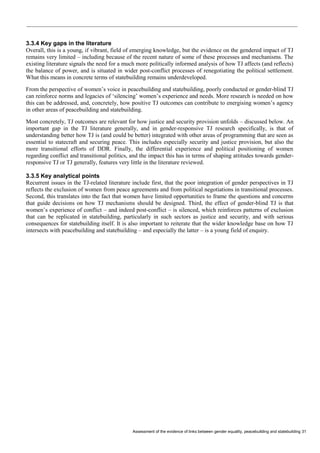 Assessment of the evidence of links between gender equality, peacebuilding and statebuilding 31 
3.3.4 Key gaps in the literature 
Overall, this is a young, if vibrant, field of emerging knowledge, but the evidence on the gendered impact of TJ remains very limited – including because of the recent nature of some of these processes and mechanisms. The existing literature signals the need for a much more politically informed analysis of how TJ affects (and reflects) the balance of power, and is situated in wider post-conflict processes of renegotiating the political settlement. What this means in concrete terms of statebuilding remains underdeveloped. 
From the perspective of women’s voice in peacebuilding and statebuilding, poorly conducted or gender-blind TJ can reinforce norms and legacies of ‘silencing’ women’s experience and needs. More research is needed on how this can be addressed, and, concretely, how positive TJ outcomes can contribute to energising women’s agency in other areas of peacebuilding and statebuilding. 
Most concretely, TJ outcomes are relevant for how justice and security provision unfolds – discussed below. An important gap in the TJ literature generally, and in gender-responsive TJ research specifically, is that of understanding better how TJ is (and could be better) integrated with other areas of programming that are seen as essential to statecraft and securing peace. This includes especially security and justice provision, but also the more transitional efforts of DDR. Finally, the differential experience and political positioning of women regarding conflict and transitional politics, and the impact this has in terms of shaping attitudes towards gender- responsive TJ or TJ generally, features very little in the literature reviewed. 
3.3.5 Key analytical points 
Recurrent issues in the TJ-related literature include first, that the poor integration of gender perspectives in TJ reflects the exclusion of women from peace agreements and from political negotiations in transitional processes. Second, this translates into the fact that women have limited opportunities to frame the questions and concerns that guide decisions on how TJ mechanisms should be designed. Third, the effect of gender-blind TJ is that women’s experience of conflict – and indeed post-conflict – is silenced, which reinforces patterns of exclusion that can be replicated in statebuilding, particularly in such sectors as justice and security, and with serious consequences for statebuilding itself. It is also important to reiterate that the wider knowledge base on how TJ intersects with peacebuilding and statebuilding – and especially the latter – is a young field of enquiry. 
 